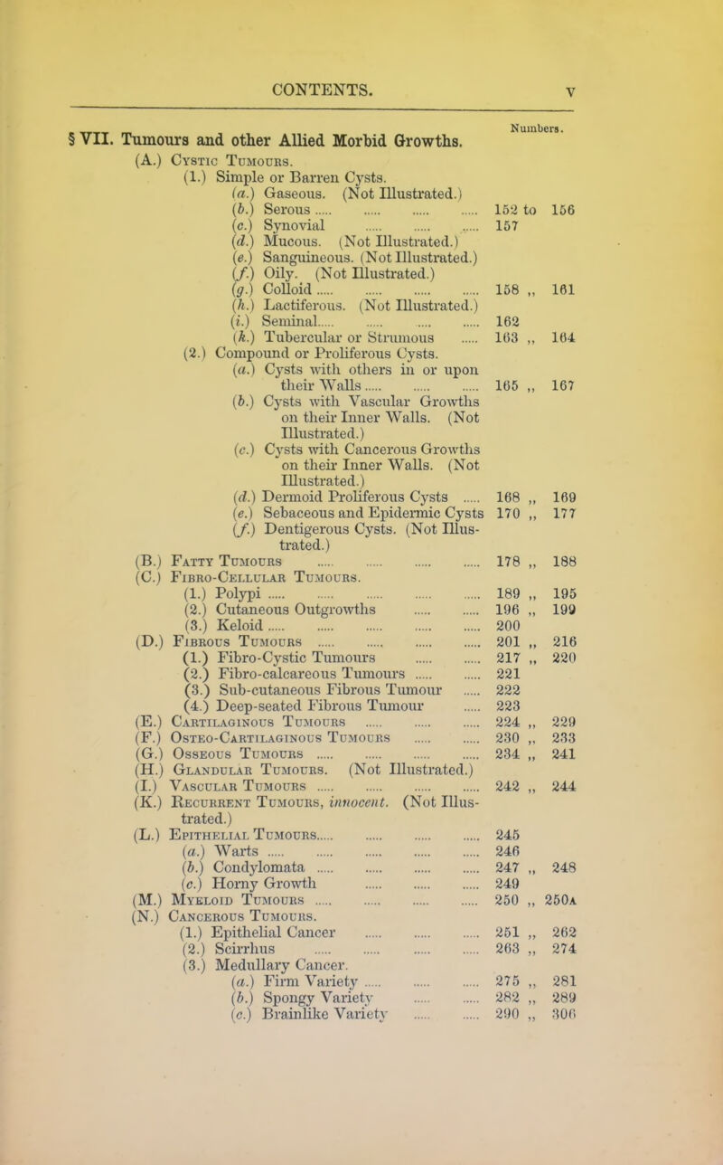 Numbers. § VII. Tumours and other Allied Morbid Growths. (A.) Cystic Tumours. (1.) Simple or Barren Cysts. (a.) Gaseous. (Not Illustrated.) (b.) Serous 162 to 166 (c.) Synovial 157 (d.) Mucous. (Not Illustrated.) (e.) Sanguineous. (Not Illustrated.) if.) Oily. (Not Illustrated.) (g.) CoUoid 158 „ 161 (h.) Lactiferous. (Not Illustrated.) (i.) Seminal 162 [k.) Tubercular or Strumous 163 „ 164 (2.) Compound or Proliferous Cysts. (a.) Cysts with others in or upon their Walls 165 „ 167 (b.) Cysts with Vascular Gro^vths on their Inner Walls. (Not Illustrated.) (c.) Cysts mth Cancerous Growths on their Inner Walls. (Not Illustrated.) (d.) Dermoid Proliferous Cysts 168 „ 169 (e.) Sebaceous and Epidei-mic Cysts 170 „ 177 (/.) Dentigerous Cysts. (Not Illus- trated.) (B.) Fatty Tumours 178 „ 188 (C.) Fibro-Cellular Tumours. (1.) Polypi 189 „ 195 (2.) Cutaneous Outgrowths 196 ., 199 (3.) Keloid 200 (D.) Fibrous Tumours 201 „ 216 (1.) Fibro-Cystic Tumours 217 „ 220 (2.) Fibro-calcareous Tumours 221 (3.) Sub-cutaneous Fibrous Tumour 222 (4.) Deep-seated Fibrous Timiour 223 (E.) Cartilaginous Tumours 224 „ 229 (F.) Osteo-Cartilaginous Tumours 230 ,, 233 (G.) Osseous Tumours 234 „ 241 (H.) Glandular Tumours. (Not Illustrated.) (I.) Vascular Tumours 242 „ 244 (K.) Recurrent Tumours, innocent. (Not Illus- trated.) (L.) Epithelial Tumours 245 (a.) Warts 246 (b.) Condylomata 247 „ 248 (c.) Horny Growth 249 (M.) Myeloid Tumours 250 „ 250a (N.) Cancerous Tumours. (1.) Epithelial Cancer 261 „ 262 (2.) Scirrhus 263 „ 274 (3.) Medullary Cancer. (a.) Firm Variety 275 „ 281 (b.) Spongy Variety 282 „ 289 (c.) Brainlike Variety 290 „ :m