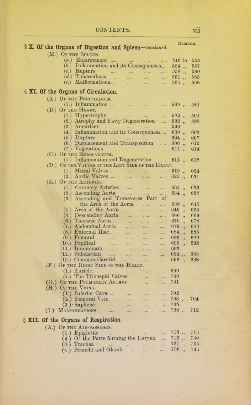 § X. Of the Organs of Digestion and Si^leen—continued. (M.) Of the Spleen. (a.) Enlargement 546 to 653 (b.) Inflammation and its Consequences 554 „ 557 (c.) Rupture 558 „ 560 (d.) Tuberculosis 561 „ 563 (e.) Malformations 564 „ 668 § XI. Of the Organs of Circulation. (A.) Of the Pericardium. (1.) Inflammation 669 „ 681 (B.) Of the Heart. (1.) H}i)ertrophy 582 „ 691 (2.) Atrophy and Fatty Degeneration 592 „ 698 (3.) Anemism 699 (4.) Inflammation and its Consequences 600 „ 603 (5.) Rupture 604 „ 607 (6.) Displacement and Transposition 608 ,, 610 (7.) Vegetations 611 „ 614 (C.) Of the Endocabdium. (1.) Inflammation and Degeneration 615 ,, 618 (D.) Of the Valves or the Left Side of the Heart. (1.) IMitral Valves 619 „ 624 (2.) Aortic Valves 626 „ 631 (E.) Of the Arteries. (1.) Coronary Ai-teries 632 „ 633 (2.) Ascending Aorta 634 „ 638 (3.) Ascending and Transverse Part of the Arch of the Aorta 639 645 (4.) Arch of the Aorta 646 „ 665 (5.) Descending Aorta 666 „ 669 (6.) Thoracic Aorta 670 „ 678 (7.) Abdominal Aorta 679 „ 683 (8.) External Iliac 684 „ 685 (9.) Femoral 686 „ 689 (10.) PopUteal 690 „ 692 (11.) Innominata 693 (12.) Subclavian 694 „ 695 (13.) Common Carotid 696 „ 698 (F.) Of the Right Side of the Heart. (1.) Auricle 699 (2.) The Tricuspid Valves 700 (G.) Of the Pulmonary Artbry 701 (H.) Of the Veins. (1.) Inferior Cava 702 (2.) Femoral Vein 708 „ 704 (3.)Saphena 706 (I.) Malformations 706 „ 712 § XII. Of the Organs of Respiration. (A.) Of the Air-passages. (1.) Epiglottis 713 „ 715 (2.) Of the Parts forming the Larynx 716 „ 730 (.3.) Trachea 731 „ 735 (4.) Bronchi and Glands 736 „ 744