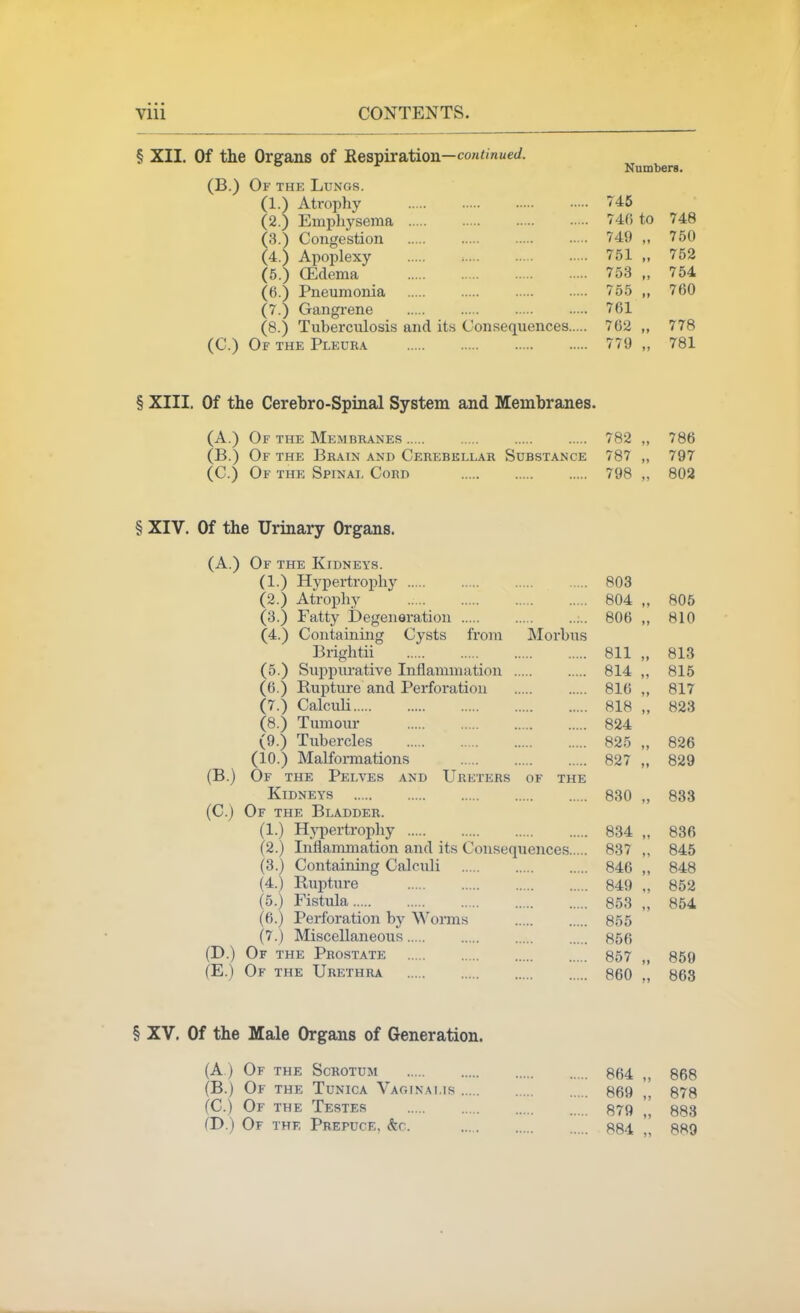 § XII. Of the Organs of Respiration—coM<mj/e</. Numbers. (B.) Of the Lungs. (1.) Atrophy 746 (2.) Emphysema 746 to 748 (3.) Congestion 749 „ 750 (4.) Apoplexy 751 „ 752 (5.) CEdema 753 „ 754 (6.) Pneumonia 755 „ 760 (7.) Gangrene 761 (8.) Tuberculosis and its Consequences 762 „ 778 (C.) Of the Pleura 779 „ 781 § XIII. Of the Cerehro-Spinal System and Membranes. (A.) Of the Membranes 782 „ 786 (B.) Of the Brain and Cerebellar Substance 787 ,, 797 (C.) Of the Spinal Cord 798 „ 802 § XIV. Of the Urinary Organs. (A.) Of the Kidneys. (1.) Hypertrophy 803 (2.) Atrophy 804 „ 806 (3.) Fatty Degeneration ;.. 806 ,, 810 (4.) Containing Cysts from Morbus Brightii 811 „ 813 (5.) Suppurative Inflammation 814 ,, 815 (6.) Ruptm-e and Perforation 816 „ 817 (7.) Calculi 818 „ 823 (8.) Tumour 824 (9.) Tubercles 825 „ 826 (10.) Malformations 827 „ 829 (B.) Of the Pelves and Ureters of the Kidneys 830 „ 833 (C.) Of the Bladder. (1.) Hj'pertrophy 834 „ 836 (2.) Inflammation and its Consequences 837 „ 845 (3.) Containing Calculi 846 „ 848 (4.) Rupture 849 „ 852 (5.) Fistula 853 „ 854 (6.) Perforation by Wonns 855 (7.) Miscellaneous 856 (D.) Of the Prostate 857 ,, 859 (E.) Of the Urethra 860 „ 863 § XV. Of the Male Organs of Generation. (A) Of the Scrotum 864 „ 868 (B.) Of the Tunica Vaoinams 869 ,, 878 (C.j Of the Tester 879 883 (D.) Of the Prepuce, &c. 884 „ R89