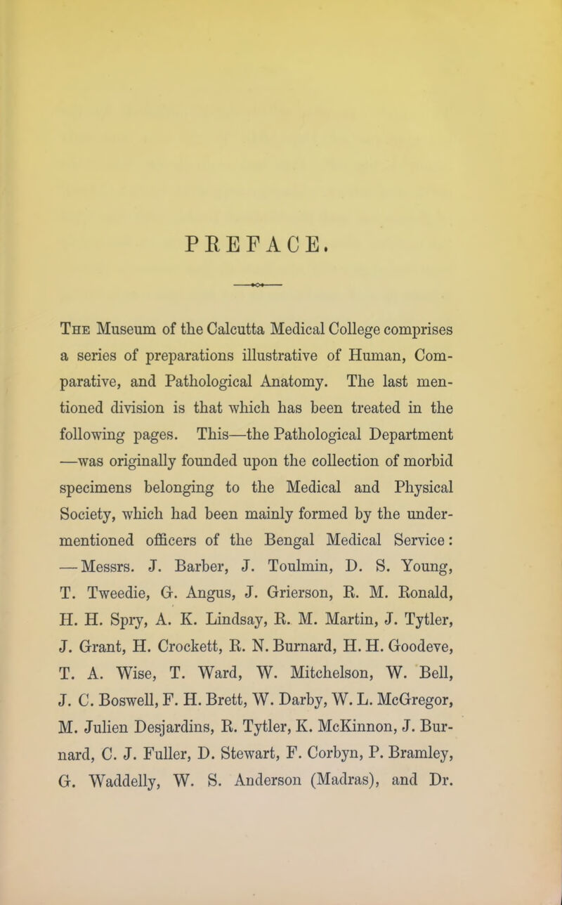 PREFACE. The Museum of the Calcutta Medical College comprises a series of preparations illustrative of Human, Com- parative, and Pathological Anatomy. The last men- tioned division is that which has been treated in the following pages. This—the Pathological Department —was originally founded upon the collection of morbid specimens belonging to the Medical and Physical Society, which had been mainly formed by the under- mentioned officers of the Bengal Medical Service: — Messrs. J. Barber, J. Toulmin, D. S. Young, T. Tweedie, G. Angus, J. Grierson, R. M. Ronald, H. H. Spiy, A. K. Lindsay, R. M. Martin, J. Tytler, J. Grant, H. Crockett, R. N. Burnard, H. H. Goodeve, T. A. Wise, T. Ward, W. Mitchelson, W. Bell, J. C. Boswell, F. H. Brett, W. Darby, W. L. McGregor, M. JuHen Desjardins, R. Tytler, K. McKinnon, J. Bur- nard, C. J. Fuller, D. Stewart, F. Corbyn, P. Bramley, G. Waddelly, W. S. Anderson (Madras), and Dr.