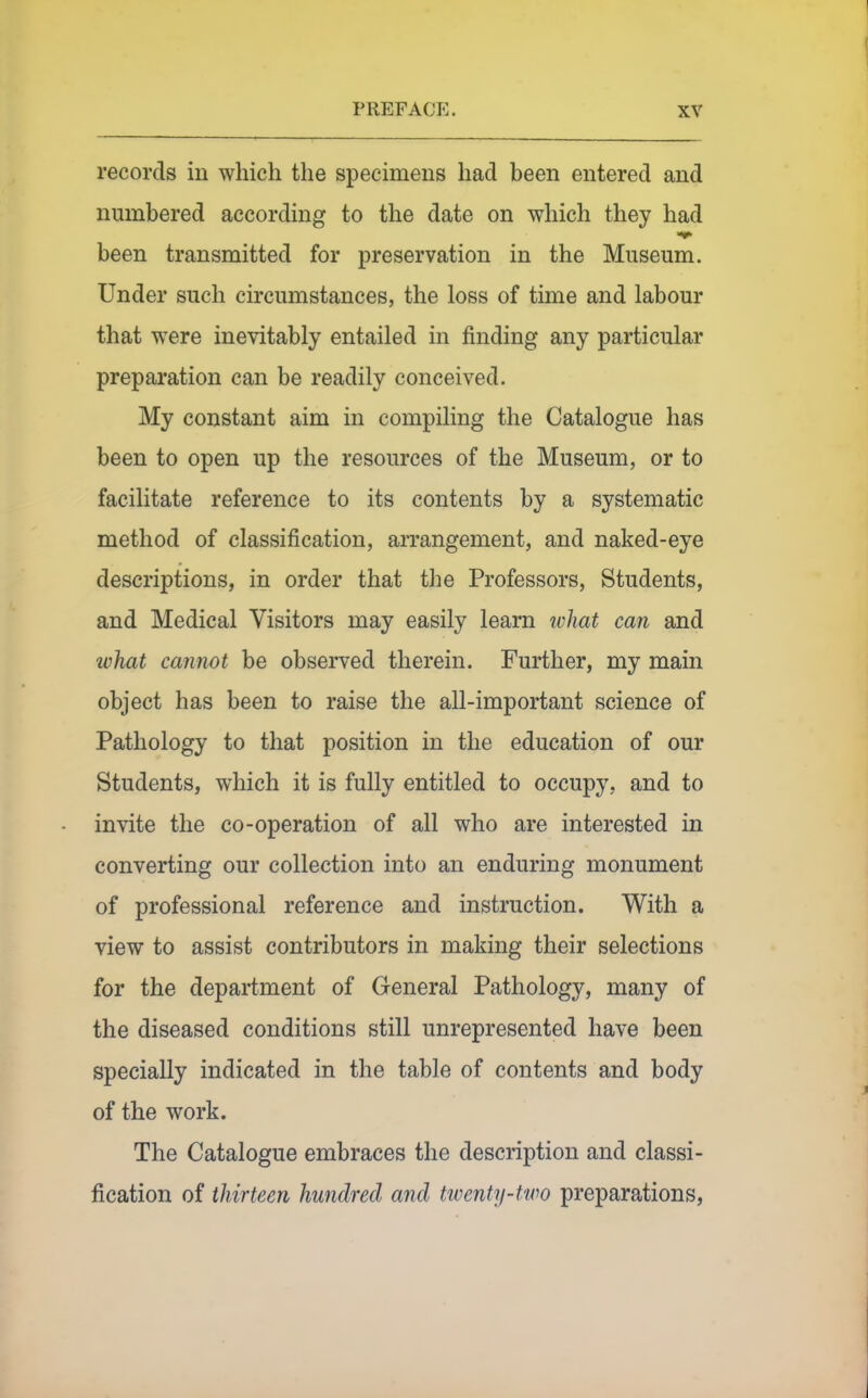 records in which the specimens had been entered and numbered according to the date on which they had been transmitted for preservation in the Museum. Under such circumstances, the loss of time and labour that were inevitably entailed in finding any particular preparation can be readily conceived. My constant aim in compiling the Catalogue has been to open up the resources of the Museum, or to facilitate reference to its contents by a systematic method of classification, arrangement, and naked-eye descriptions, in order that the Professors, Students, and Medical Visitors may easily learn ivhat can and what cannot be obseiTed therein. Further, my main object has been to raise the all-important science of Pathology to that position in the education of our Students, which it is fully entitled to occupy, and to invite the co-operation of all who are interested in converting our collection into an enduring monument of professional reference and instruction. With a view to assist contributors in making their selections for the department of General Pathology, many of the diseased conditions still unrepresented have been specially indicated in the table of contents and body of the work. The Catalogue embraces the description and classi- fication of thirteen hundred and twenty-two preparations,