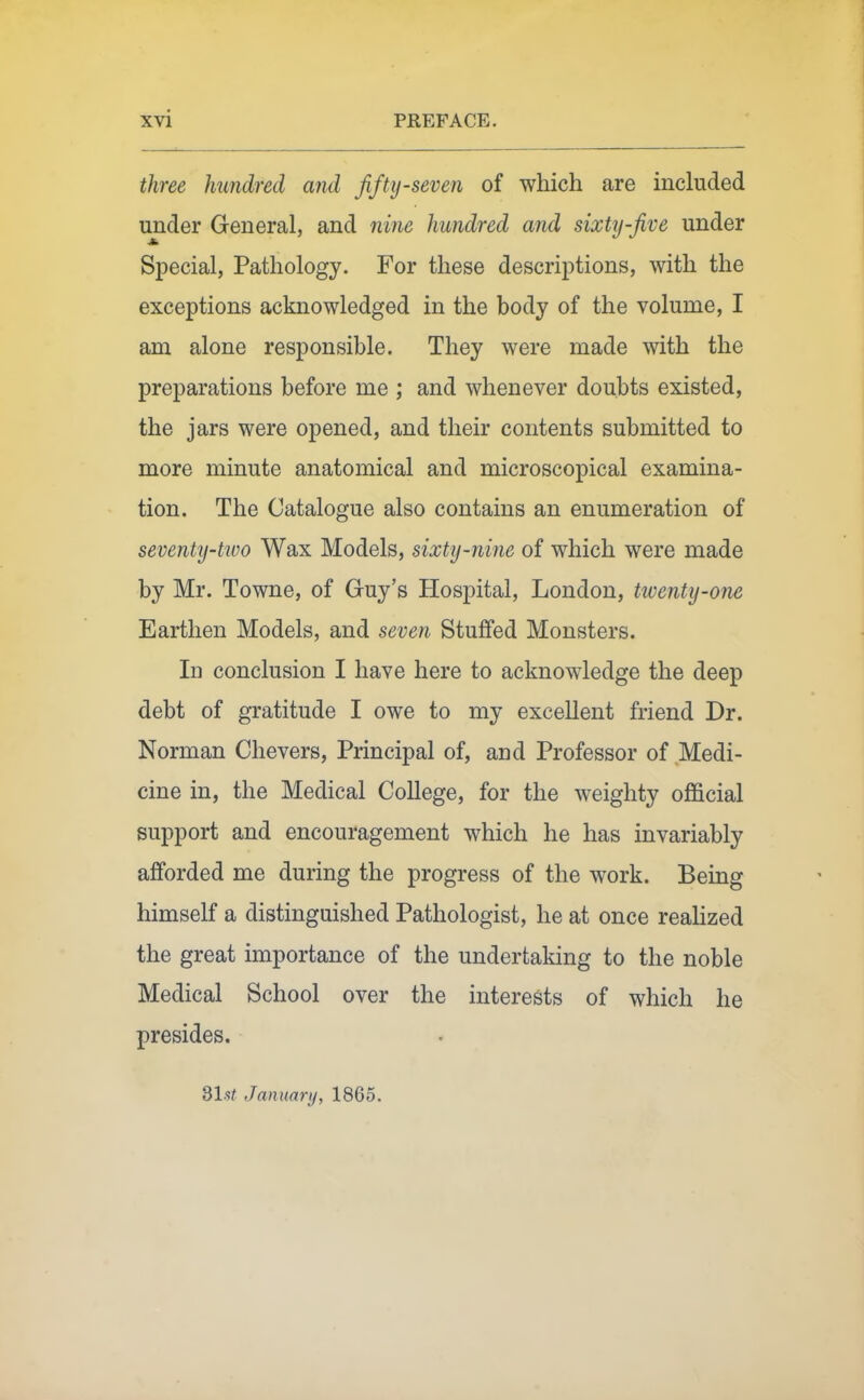 three hundred and fifty-seven of which are included under General, and nine hundred and sixty-five under Special, Pathology. For these descriptions, with the exceptions acknowledged in the body of the volume, I am alone responsible. They were made with the preparations before me ; and whenever doubts existed, the jars were opened, and their contents submitted to more minute anatomical and microscopical examina- tion. The Catalogue also contains an enumeration of seventy-ttvo Wax Models, sixty-nine of which were made by Mr. Towne, of Guy's Hospital, London, tiventy-one Earthen Models, and seven Stuffed Monsters. In conclusion I have here to acknowledge the deep debt of gratitude I owe to my excellent friend Dr. Norman Chevers, Principal of, and Professor of .Medi- cine in, the Medical College, for the weighty official support and encouragement which he has invariably afforded me during the progress of the work. Being himself a distinguished Pathologist, he at once realized the great importance of the undertaking to the noble Medical School over the interests of which he presides. d\st January, 1865.