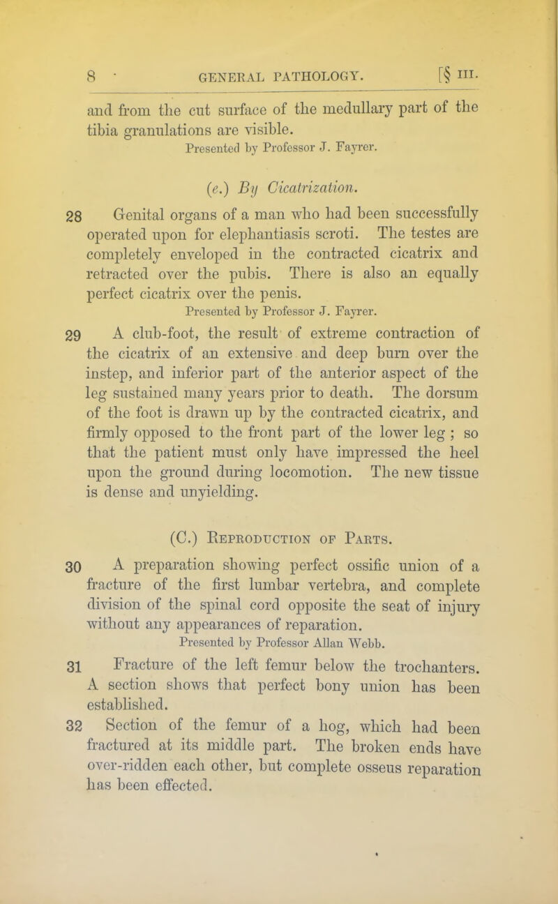 and from the cut surfece of the medullary part of the tibia granulations are visible. Presented by Professor J. Fayrer. (e.) By Cicatrization. 28 Genital organs of a man who had been successfully operated upon for elephantiasis scroti. The testes are completely enveloped in the contracted cicatrix and retracted over the pubis. There is also an equally perfect cicatrix over the penis. Presented by Professor J. Fayrer. 29 A club-foot, the result of extreme contraction of the cicatrix of an extensive and deep burn over the instep, and inferior part of the anterior aspect of the leg sustained many years prior to death. The dorsum of the foot is drawn up by the contracted cicatrix, and firmly opposed to the front part of the lower leg ; so that the patient must only have impressed the heel upon the ground during locomotion. The new tissue is dense and unyielding. (C.) Reproduction of Parts. 30 A preparation showing perfect ossific union of a fracture of the first lumbar vertebra, and complete division of the spinal cord opposite the seat of injury without any appearances of reparation. Presented by Professor Allan Webb. 31 Fracture of the left femur below the trochanters. A section shows that perfect bony union has been established. 32 Section of the femur of a hog, which had been fractured at its middle part. The broken ends have over-ridden each other, but complete osseus reparation has been ejBfected.