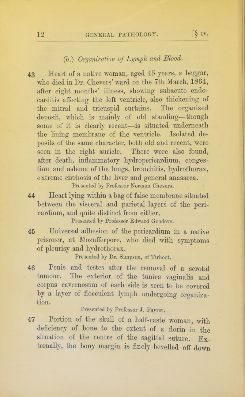 (h.) Organization of Lymph and Blood. 43 Heart of a native woman, aged 45 years, a beggar, who died in Dr. Chevers' ward on the 7th March, 1864, after eight months' illness, showing subacute endo- carditis affecting the left ventricle, also thickening of the mitral and tricuspid curtains. The organized deposit, wliich is mainly of old standing—though some of it is clearly recent—is situated underneath the lining membrane of the ventricle. Isolated de- posits of the same character, both old and recent, were seen in the right auricle. There were also found, after death, inflammatory hydropericardium, conges- tion and oedema of the lungs, bronchitis, hydrothorax, extreme cirrhosis of the liver and general anasarca. Presented by Professor Norman Chevers. 44 Heart lying within a bag of false membrane situated between the visceral and parietal layers of the peri- cardium, and quite distinct from either. Presented by Professor Edward Goodeve. 45 Universal adhesion of the pericardium in a native prisoner, at Mozuffei-pore, who died with symptoms of pleurisy and hydrothorax. Presented by Dr. Simpson, of Tirhoot. 46 Penis and testes after the removal of a scrotal tumour. The exterior of the tunica vaginalis and corpus cavernosum of each side is seen to be covered by a layer of flocculent lymph undergoing organiza- tion. Presented by Professor J. Fayrer. 47 Portion of the skull of a half-caste woman, with deficiency of bone to the extent of a florin in the situation of the centre of the sagittal suture. Ex- ternally, the bony margin is finely bevelled off down