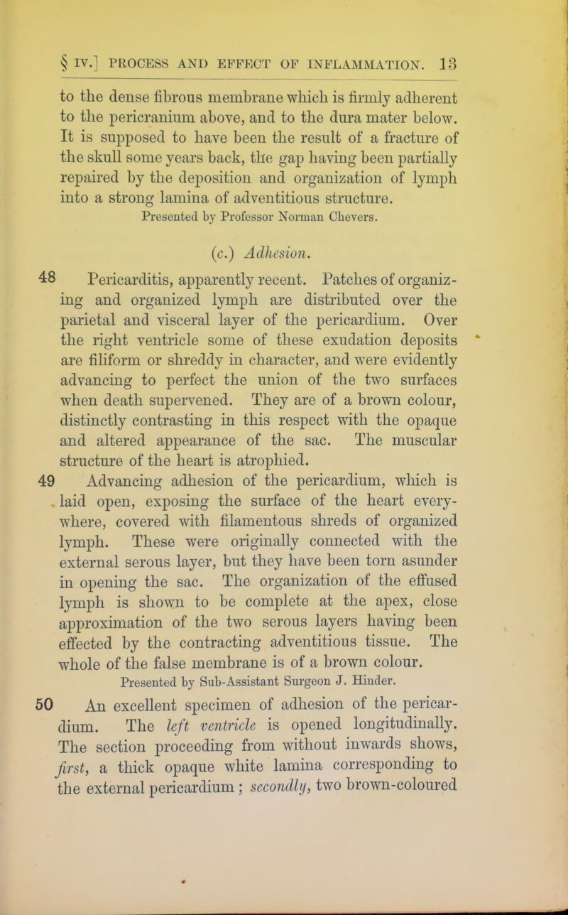 to the dense fibrous membrane which is firmly adherent to the pericranium above, and to the dura mater below. It is supposed to have been the result of a fracture of the skull some years back, the gap having been partially repaired by the deposition and organization of lymph into a strong lamina of adventitious structure. Px'esented by Professor Norman Chevers. (c.) Adhesion. 48 Pericarditis, apparently recent. Patches of organiz- ing and organized lymph are distributed over the parietal and visceral layer of the pericardium. Over the right ventricle some of these exudation deposits are filiform or shreddy in character, and were evidently advancing to perfect the union of the two surfaces when death superv^ened. They are of a brown colour, distinctly contrasting in this respect with the opaque and altered appearance of the sac. The muscular structure of the heart is atrophied. 49 Advancing adhesion of the pericardium, which is laid open, exposing the surface of the heart every- where, covered with filamentous shreds of organized lymph. These were originally connected with the external serous layer, but they have been torn asunder in opening the sac. The organization of the effused lymph is shown to be complete at the apex, close approximation of the two serous layers having been effected by the contracting adventitious tissue. The whole of the false membrane is of a brown colour. Presented by Sub-Assistant Surgeon J. Hinder. 50 An excellent specimen of adhesion of the pericar- dium. The left ventricle is opened longitudinally. The section proceeding from without inwards shows, first, a thick opaque white lamina corresponding to the external pericardium ; secondly, two brown-coloured