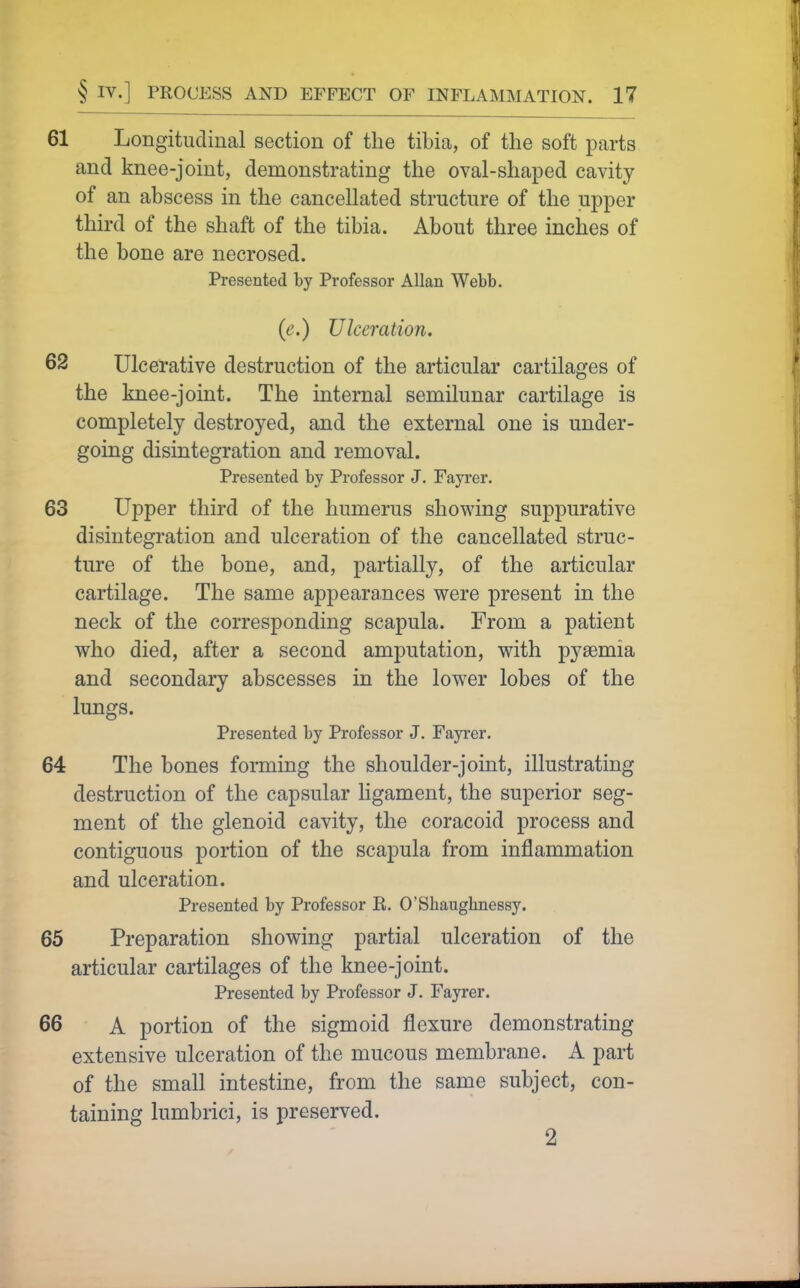61 Longitudinal section of the tibia, of the soft parts and knee-joint, demonstrating the oval-shaped cavity of an abscess in the cancellated structure of the upper third of the shaft of the tibia. About three inches of the bone are necrosed. Presented by Professor Allan Webb. (e.) Ulceration. 62 Ulcerative destruction of the articular cartilages of the knee-joint. The internal semilunar cartilage is completely destroyed, and the external one is under- going disintegration and removal. Presented by Professor J. Fayrer. 63 Upper third of the humerus showing suppurative disintegration and ulceration of the cancellated struc- ture of the bone, and, partially, of the articular cartilage. The same appearances were present in the neck of the corresponding scapula. From a patient who died, after a second amputation, with pyaemia and secondary abscesses in the lower lobes of the lungs. Presented by Professor J. Fayrer, 64 The bones forming the shoulder-joint, illustrating destruction of the capsular ligament, the superior seg- ment of the glenoid cavity, the coracoid process and contiguous portion of the scapula from inflammation and ulceration. Presented by Professor R. O'Shaughnessy. 65 Preparation showing partial ulceration of the articular cartilages of the knee-joint. Presented by Professor J. Fayrer. 66 A portion of the sigmoid flexure demonstrating extensive ulceration of the mucous membrane. A part of the small intestine, from the same subject, con- taining lumbrici, is preserved. 2