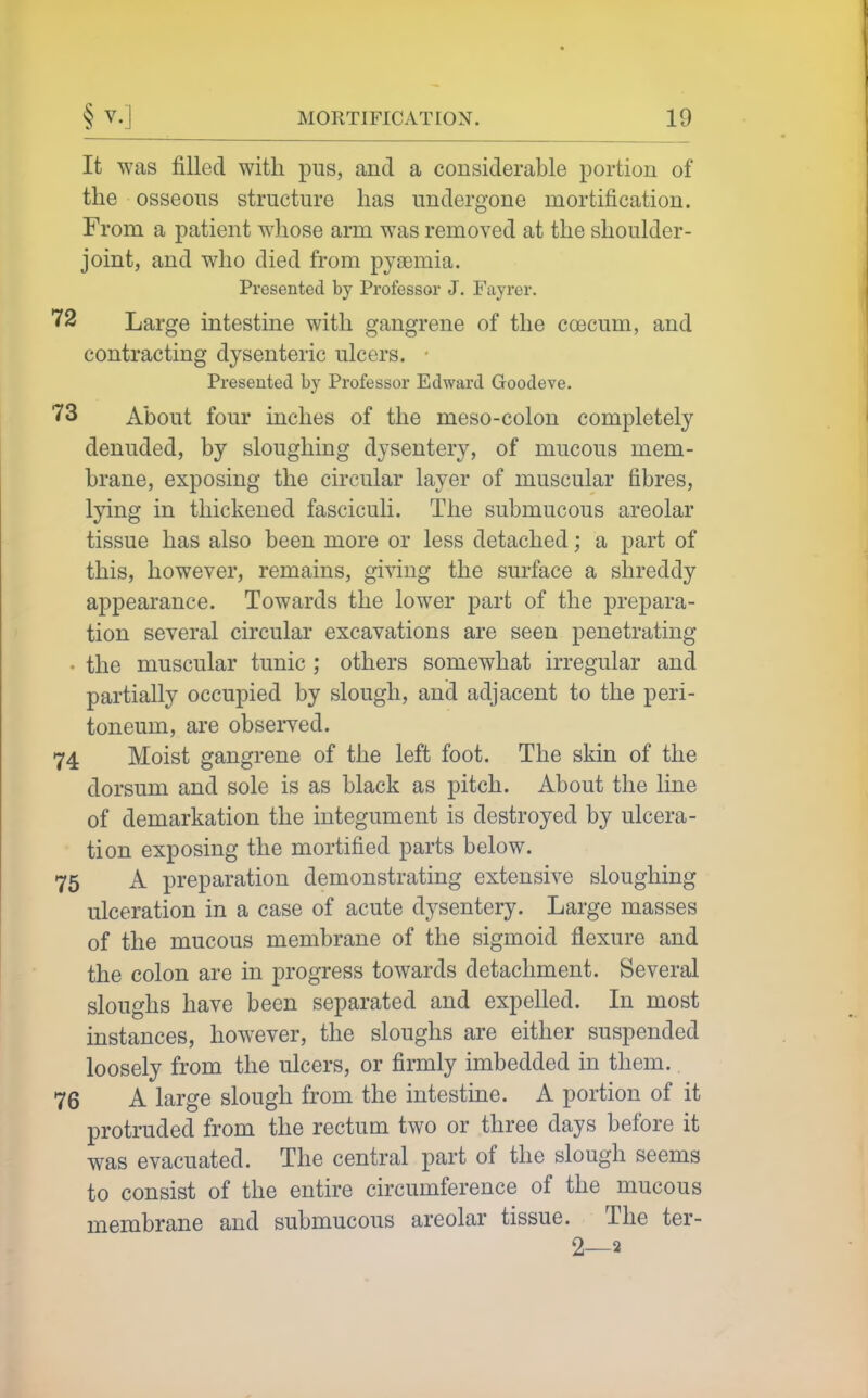 It was filled with pus, and a considerable portion of the osseous structure has undergone mortification. From a patient whose arm was removed at the shoulder- joint, and who died from pyaemia. Presented by Professor J. Fayrer. 72 Large intestine with gangrene of the coecum, and contracting dysenteric ulcers. • Presented by Professor Edward Goodeve. 73 About four inches of the meso-colon completely denuded, by sloughing dysentery, of mucous mem- brane, exposing the circular layer of muscular fibres, lying in thickened fasciculi. The submucous areolar tissue has also been more or less detached; a part of this, however, remains, giving the surface a shreddy appearance. Towards the lower part of the prepara- tion several circular excavations are seen penetrating • the muscular tunic ; others somewhat irregular and partially occupied by slough, and adjacent to the peri- toneum, are obseiwed. 74 Moist gangrene of the left foot. The skin of the dorsum and sole is as black as pitch. About the line of demarkation the integument is destroyed by ulcera- tion exposing the mortified parts below. 75 A preparation demonstrating extensive sloughing ulceration in a case of acute dysentery. Large masses of the mucous membrane of the sigmoid flexure and the colon are in progress towards detachment. Several sloughs have been separated and expelled. In most instances, however, the sloughs are either suspended loosely from the ulcers, or firmly imbedded in them. 76 A large slough from the intestine. A portion of it protruded from the rectum two or three days before it was evacuated. The central part of the slough seems to consist of the entire circumference of the mucous membrane and submucous areolar tissue. The ter- 2—2