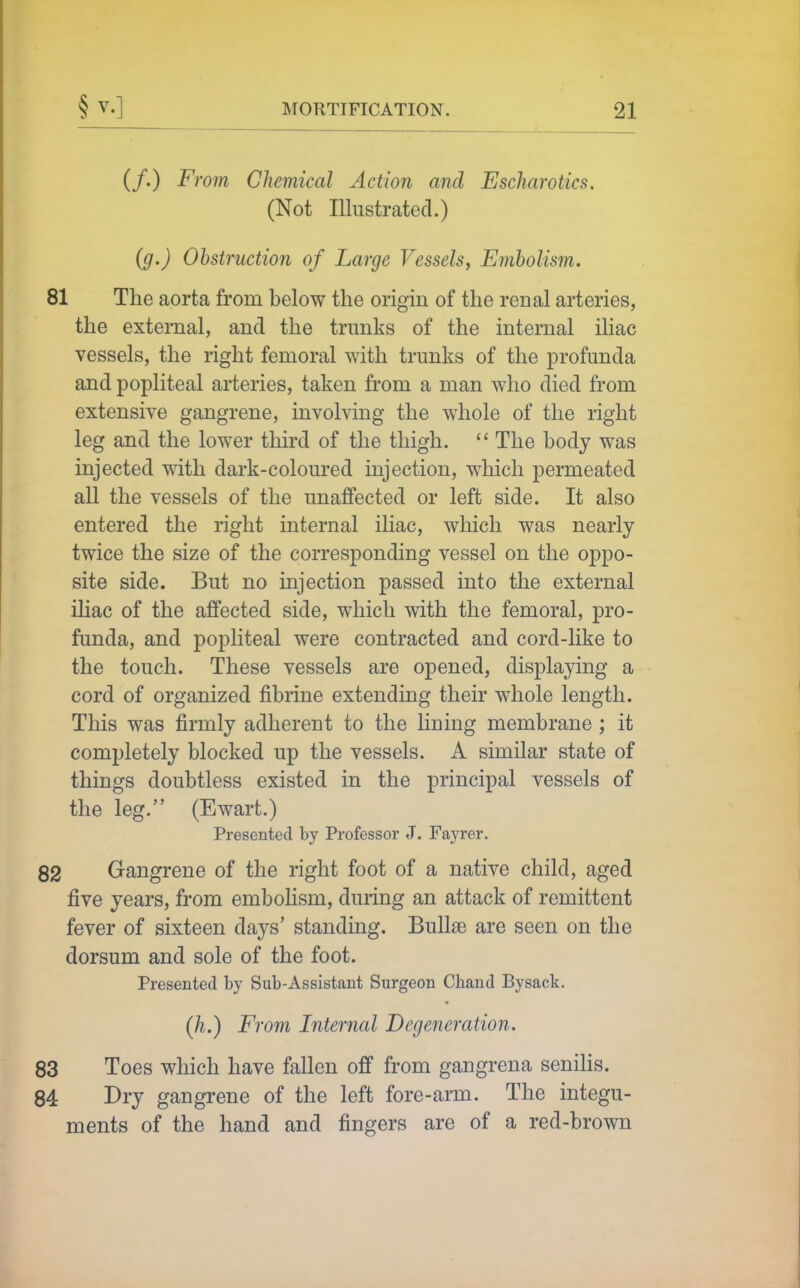 (/.) From Chemical Action and Escharotics. (Not Illustrated.) (g.) Obstruction of Large Vessels, Embolism. 81 The aorta from below the origin of the renal arteries, the external, and the trunks of the internal iliac vessels, the right femoral with trunks of the profunda and popliteal arteries, taken from a man who died from extensive gangrene, involving the whole of the right leg and the lower third of the thigh.  The body was injected with dark-coloured injection, which permeated all the vessels of the unaffected or left side. It also entered the right internal iliac, which was nearly twice the size of the corresponding vessel on the oppo- site side. But no injection passed into the external iliac of the affected side, which with the femoral, pro- funda, and popliteal were contracted and cord-like to the touch. These vessels are opened, displaying a cord of organized fibrine extending their whole length. This was firmly adherent to the lining membrane; it completely blocked up the vessels. A similar state of things doubtless existed in the principal vessels of the leg. (Ewart.) Presented by Professor J. Fayrer. 82 Gangrene of the right foot of a native child, aged five years, from embolism, during an attack of remittent fever of sixteen days' standing. Bull£e are seen on the dorsum and sole of the foot. Presented by Sub-Assistant Surgeon Chand Bysack. Qi.) From Internal Degeneration. 83 Toes which have fallen off from gangrena seniHs. 84 Dry gangrene of the left fore-arm. The integu- ments of the hand and fingers are of a red-brown