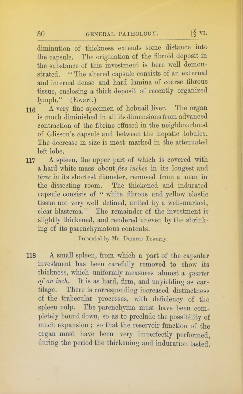 diminution of thickness extends some distance into the capsule. The origination of the fibroid deposit in the substance of this investment is here well demon- strated.  The altered capsule consists of an external and internal dense and hard lamina of coarse fibrous tissue, enclosing a thick deposit of recently organized lymph. (Ewart.) 116 A very fine specimen of hobnail liver. The organ is much diminished in all its dimensions from advanced contraction of the fibrine effused in the neighbourhood of Grlisson's capsule and between the hepatic lobules. The decrease in size is most marked in the attenuated left lobe. 117 A spleen, the upper part of which is covered with a hard white mass about jive inches in its longest and three in its shortest diameter, removed from a man in the dissecting room. The thickened and indurated capsule consists of  white fibrous and yellow elastic tissue not very well defined, united by a well-marked, clear blastema. The remainder of the investment is slightly thickened, and rendered uneven by the shrink- ing of its parenchymatous contents. Presented b}' Mr. Dumree Tewarry. 118 A small spleen, from which a part of the capsular investment has been carefully removed to show its thickness, which uniformly measures almost a quarter of an inch. It is as hard, firm, and unyielding as car- tilage. There is corresponding increased distinctness of the trabecular processes, with deficiency of the spleen pulp. The parenchyma must have been com- pletely bound down, so as to preclude the possibility of much expansion ; so that the reservoir function of the organ must have been very imperfectly performed, during the period the thickening and induration lasted.