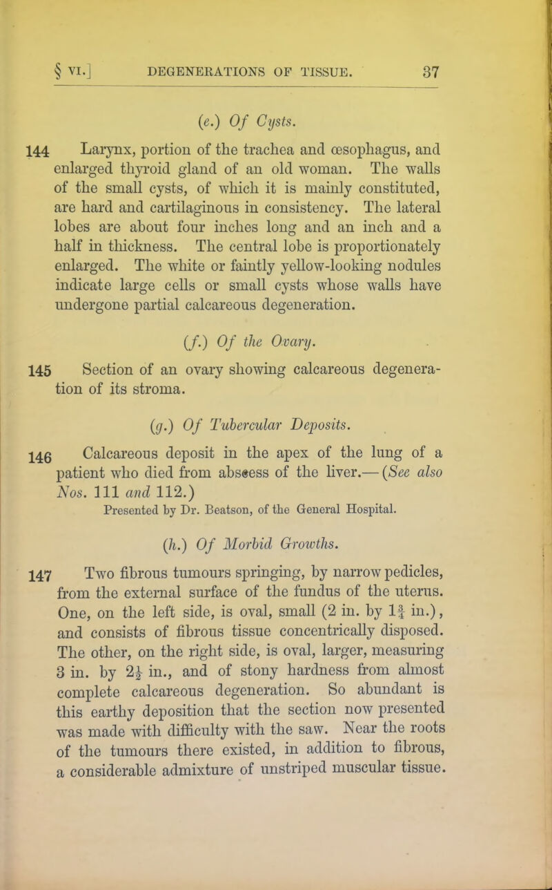 {e.) Of Cysts. 144 Larynx, portion of the trachea and oesophagus, and enlarged thyroid gland of an old woman. The walls of the small cysts, of which it is mainly constituted, are hard and cartilaginous in consistency. The lateral lobes are about four inches long and an inch and a half in thickness. The central lobe is proportionately enlarged. The white or faintly yellow-looking nodules indicate large cells or small cysts whose walls have undergone partial calcareous degeneration. (/•) Ovary. 145 Section of an ovary showing calcareous degenera- tion of its stroma. (g.) Of Tubercular Deposits. 14g Calcareous deposit in the apex of the lung of a patient who died from abscess of the liver.— {See also Nos. Ill and 112.) Presented by Dr. Beatson, of the General Hospital. Qi.) Of Morbid Groivths. 147 Two fibrous tumours springing, by narrow pedicles, from the external surface of the fundus of the uterus. One, on the left side, is oval, small (2 in. by If in.), and consists of fibrous tissue concentrically disposed. The other, on the right side, is oval, larger, measuring 3 in. by 2^ in., and of stony hardness from almost complete calcareous degeneration. So abundant is this earthy deposition that the section now presented was made with difficulty with the saw. Near the roots of the tumours there existed, in addition to fibrous, a considerable admixture of unstriped muscular tissue.