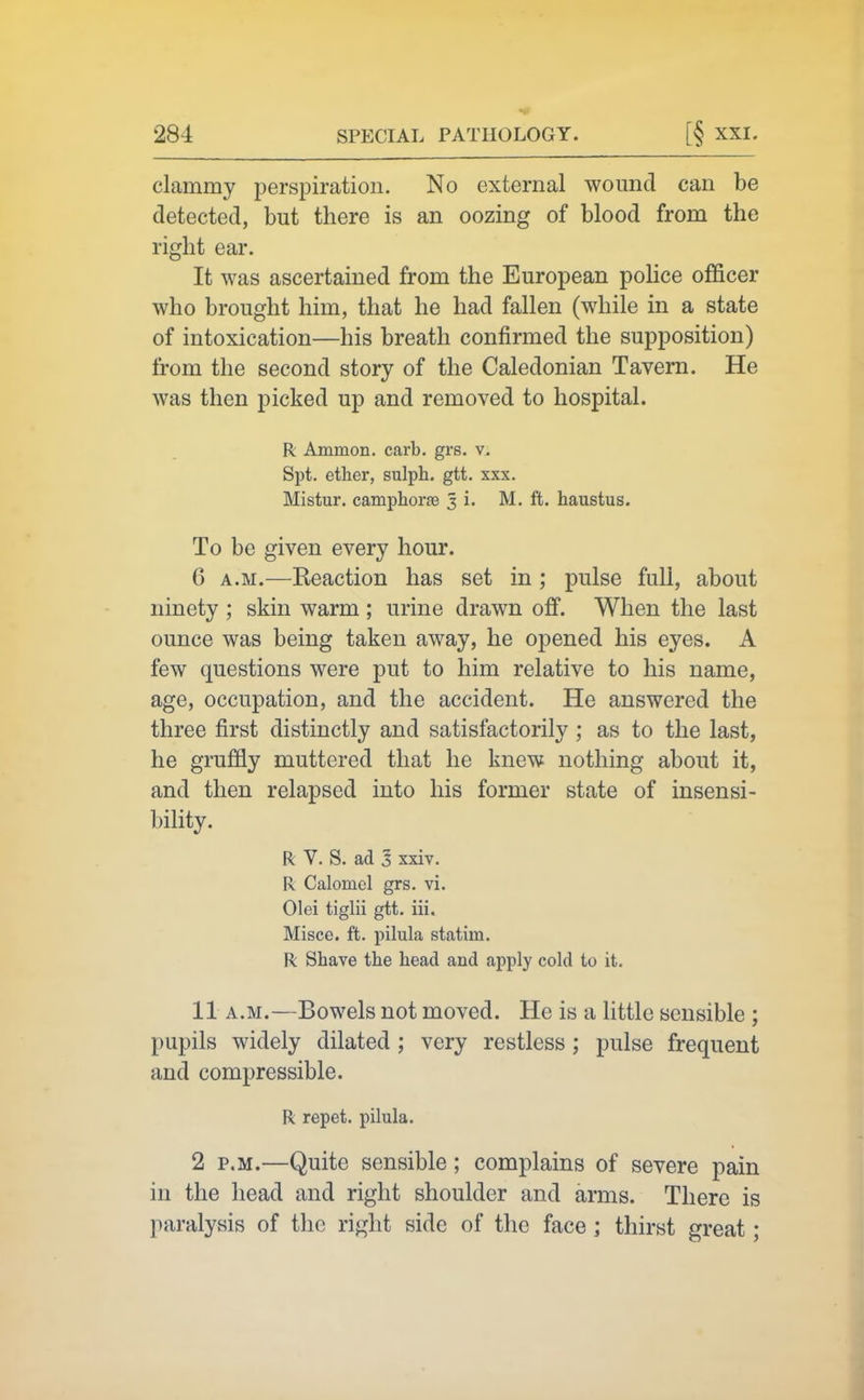 clammy perspiration. No external wound can be detected, but there is an oozing of blood from the right ear. It was ascertained from the European police officer who brought him, that he had fallen (while in a state of intoxication—his breath confirmed the supposition) from the second story of the Caledonian Tavern. He was then picked up and removed to hospital. R Ammon. carb. grs. v. Spt. ether, sulph. gtt. xxx. Mistur. camphorae 3 i. M. ft. haustus. To be given every hour. 6 A.M.—Reaction has set in ; pulse full, about ninety ; skin warm ; urine drawn off. When the last ounce was being taken away, he opened his eyes. A few questions were put to him relative to his name, age, occupation, and the accident. He answered the three first distinctly and satisfactorily ; as to the last, he gruffly muttered that he knew nothing about it, and then relapsed into his former state of insensi- bility. R V. S. ad 3 xxiv. R Calomel grs, vi. Olei tiglii gtt. iii. Misce. ft. pilula statim. R Shave the head and apply cold to it. 11 A.M.—Bowels not moved. He is a little sensible ; pupils widely dilated ; very restless; pulse frequent and compressible. R repet. pilula. 2 P.M.—Quite sensible; complains of severe pain in the head and right shoulder and arms. There is paralysis of the right side of the face ; thirst great;