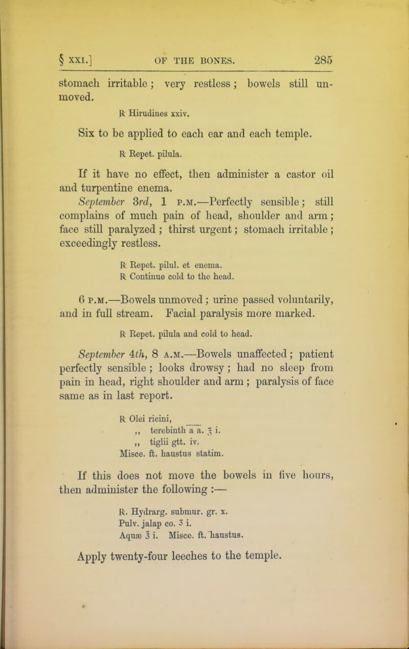 stomach irritable; very restless; bowels still un- moved. R Hirudines xxiv. Six to be applied to each ear and each temple. R Repet. pilula. If it have no effect, then administer a castor oil and turpentine enema. September Srd, 1 p.m.—Perfectly sensible; still complains of much pain of head, shoulder and arm; face still paralyzed ; thirst urgent; stomach irritable ; exceedingly restless. R Repet. pilul. et enema. R Continue cold to the head. 6 P.M.—Bowels unmoved ; urine passed voluntarily, and in full stream. Facial paralysis more marked. R Repet. pilula and cold to head. September 4^/i, 8 a.m.—Bowels unaffected; patient perfectly sensible ; looks drowsy ; had no sleep from pain in head, right shoulder and arm; paralysis of face same as in last report. R Olei ricini, ,, terebinth a a. ^ i. „ tiglii gtt. iv. Misce. ft. haustus statim. If this does not move the bowels in five hours, then administer the following :— R. Hydrarg. submur. gr. x. Pulv. jalap CO. 3 i. Aquae 3 i. Misce. ft. Tiaustua. Apply twenty-four leeches to the temple.