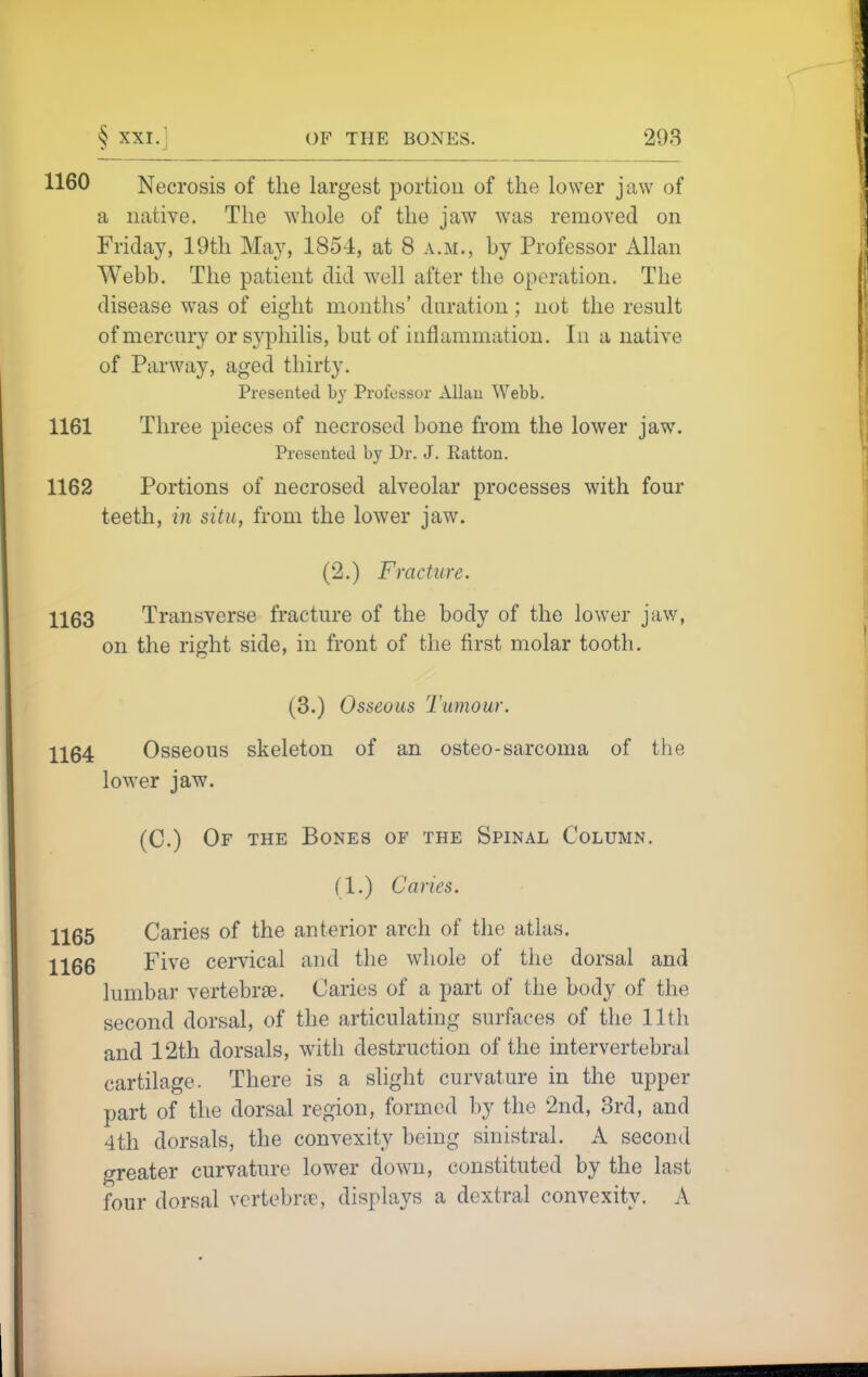 1160 Necrosis of the largest portion of the lower jaw of a native. The whole of the jaw was removed on Friday, 19tli May, 1854, at 8 a.m., by Professor Allan Webb. The patient did well after the operation. The disease was of eight months' duration; not the result of mercury or syphilis, but of inflammation. In a native of Parway, aged thirty. Presented by Professor xUlau Webb. 1161 Three pieces of necrosed bone from the lower jaw. Presented by Dr. J. Ratton. 1162 Portions of necrosed alveolar processes with four teeth, in situ, from the lower jaw. (2.) Fracture. 1163 Transverse fracture of the body of the lower jaw, on the right side, in front of the first molar tooth. (3.) Osseous Tumour. 1164 Osseous skeleton of an osteo-sarcoma of the lower jaw. (C.) Of the Bones of the Spinal Column. (1.) Caries. 1165 Caries of the anterior arch of the atlas. 1166 Five cervical and the whole of the dorsal and lumbar vertebrae. Caries of a part of the body of the second dorsal, of the articulating surfaces of the 11th and 12th dorsals, witli destruction of the intervertebral cartilage. There is a slight curvature in the upper part of the dorsal region, formed by the 2nd, Brd, and 4th dorsals, the convexity being sinistral. A second greater curvature lower down, constituted by the last four dorsal vertebrae, displays a dextral convexity. A