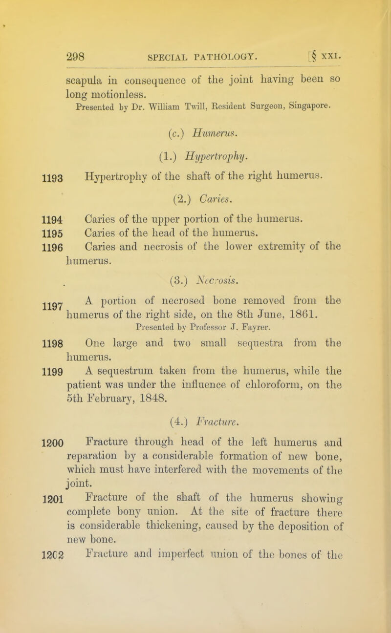 scapula in consequence of the joint having been so long motionless. Presented by Dr. William Twill, Resident Surgeon, Singapore. (c.) Humerus. (1.) Hypertrophy. 1193 Hypertrophy of the shaft of the right humerus. (2.) Caries. 1194 Caries of the upper portion of the humerus. 1195 Caries of the head of the humerus. 1196 Caries and necrosis of the lower extremity of the humerus. (3.) Necrosis. jjgy A portion of necrosed bone removed from the humerus of the right side, on the 8th June, 1861. Presented by Pi'ofessor J. Fayrer. 1198 One large and two small sequestra from the humerus. 1199 A sequestrum taken from the humerus, while the patient was under the influence of chloroform, on the 5th February, 1848. (4.) Fracture. 1200 Fracture through head of the left humerus and reparation by a considerable formation of new bone, which must have interfered with the movements of the joint. 1201 Fracture of the shaft of the humerus showing complete bony union. At the site of fracture there is considerable thickening, caused by the deposition of new bone. 12C2 Fracture and imperfect union of the bones of the