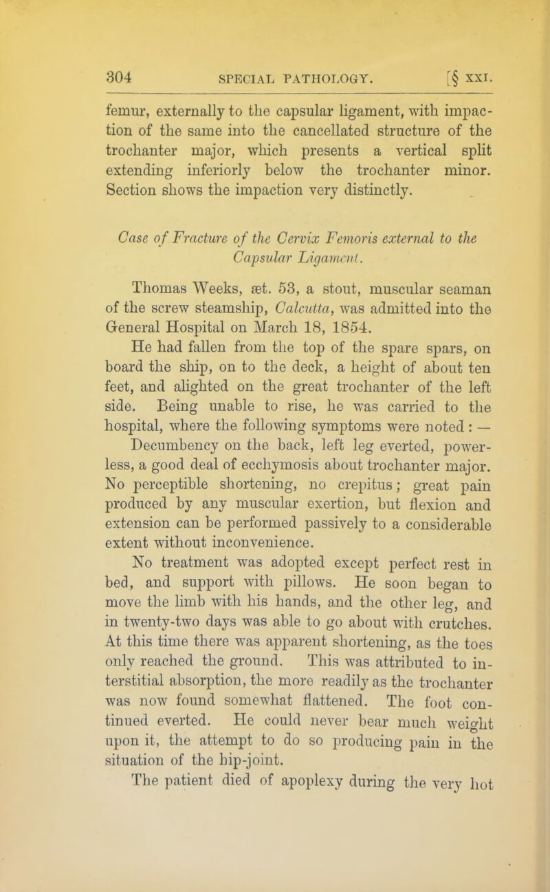 femur, externally to the capsular ligament, with impac- tion of the same into the cancellated structure of the trochanter major, which presents a vertical split extending inferiorly below the trochanter minor. Section shows the impaction very distinctly. Case of Fracture of the Cervix Femoris external to the Capsular LigamciiL Thomas Weeks, set. 53, a stout, muscular seaman of the screw steamship, Calcutta, was admitted into the General Hospital on March 18, 1854. He had fallen from the top of the spare spars, on board the ship, on to the deck, a height of about ten feet, and alighted on the great trochanter of the left side. Being unable to rise, he was carried to the hospital, where the following symptoms were noted : — Decumbency on the back, left leg everted, power- less, a good deal of ecchymosis about trochanter major. No perceptible shortening, no crepitus; great pain produced by any muscular exertion, but flexion and extension can be performed passively to a considerable extent without inconvenience. No treatment was adopted except perfect rest in bed, and support with pillows. He soon began to move the limb with his hands, and the other leg, and in twenty-two days was able to go about with crutches. At this time there was apparent shortening, as the toes only reached the ground. This was attributed to in- terstitial absorption, the more readily as the trochanter was now found somewhat flattened. The foot con- tinued everted. He could never bear much weight upon it, the attempt to do so producing pain in the situation of the hip-joint. The patient died of apoplexy during the very hot