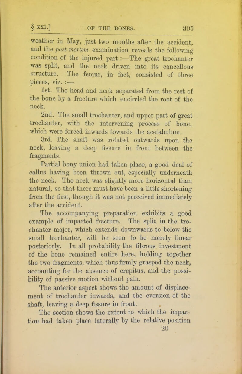 weather in May, just two months after the accident, and the post mortem examination reveals the followin^r condition of the injured part:—The great trochanter was spht, and the neck driven into its cancellous structure. The femur, in fact, consisted of three pieces, viz. :— 1st. The head and neck separated from the rest of the bone by a fracture which encircled the root of the neck. 2nd. The small trochanter, and upper part of great trochanter, with the intervening process of bone, which were forced inwards towards the acetabulum. 8rd. The shaft was rotated outwards upon the neck, leaving a deep fissure in front between the fragments. Partial bony union had taken place, a good deal of callus having been thrown out, especially underneath the neck. The neck was slightly more horizontal than natural, so that there must have been a little shortening from the first, though it was not perceived immediately after the accident. The accompanying preparation exliibits a good example of impacted fracture. The split in the tro- chanter major, which extends downwards to below the small trochanter, will be seen to be merely linear posteriorly. In all probabiHty the fibrous investment of the bone remained entire here, holding together the two fragments, which thus firmly grasped the neck, accounting for the absence of crepitus, and the possi- bility of passive motion without pain. The anterior aspect shows the amount of displace- ment of trochanter inwards, and the eversion of the shaft, leaving a deep fissure in front. , The section shows the extent to which the impac- tion had taken place laterally by the relative position 20