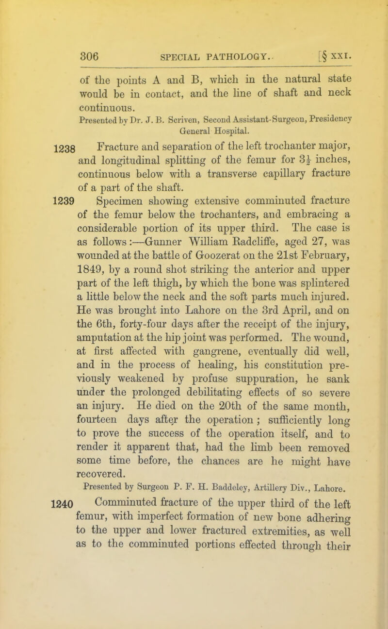 of the points A and B, which in the natural state would be in contact, and the line of shaft and neck continuous. Presented by Dr. J. B. Scriven, Second Assistant-Surgeon, Presidency General Hospital. 1238 Fracture and separation of the left trochanter major, and longitudinal splitting of the femur for 3|- inches, continuous below with a transverse capillary fracture of a part of the shaft. 1239 Specimen showing extensive comminuted fracture of the femur below the trochanters, and embracing a considerable portion of its upper third. The case is as follows :—Gunner William Kadcliffe, aged 27, was wounded at the battle of Groozerat on the 21st February, 1849, by a round shot striking the anterior and upper part of the left thigh, by which the bone was splintered a little below the neck and the soft parts much injured. He was brought into Lahore on the 3rd April, and on the 6th, forty-four days after the receipt of the injury, amputation at the hip joint was performed. The wound, at first affected with gangrene, eventually did well, and in the process of healing, his constitution pre- viously weakened by profuse suppuration, he sank under the prolonged debilitating effects of so severe an injury. He died on the 20th of the same month, fourteen days after the operation ; sufficiently long to prove the success of the operation itself, and to render it apparent that, had the limb been removed some time before, the chances are he might have recovered. Presented by Surgeon P. F. H. Baddeley, Artillery Div., Lahore. 1240 Comminuted fracture of the upper third of the left femur, with imperfect formation of new bone adhering to the upper and lower fractured extremities, as well as to the comminuted portions effected through their