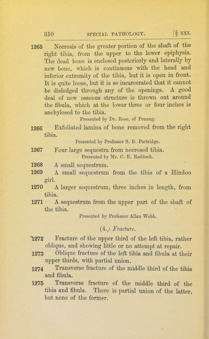 810 SPECIAL PATHOLOGY. [§ XXI. 1265 Necrosis of the greater portion of the shaft of the right tibia, from the upper to the lower epiphysis. The dead bone is enclosed posteriorly and laterally by new bone, which is continuous with the head and inferior extremity of the tibia, but it is open in front. It is quite loose, but it is so incarcerated that it cannot be dislodged through any of the openings. A good deal of new osseous structure is thrown out around the fibula, which at the lower three or four inches is anchylosed to the tibia. Presented by Dr. Rose, of Penang. 1266 Exfoliated lamina of bone removed from the right tibia. Presented by Professor S. B, Partridge. 1267 Four large sequestra from necrosed tibia. Presented by Mr. C. E. Raddock. 1268 A small sequestrum. 1269 A small sequestrum from the tibia of a Hindoo girl. 1270 A larger sequestrum, three inches in length, from tibia. 1271 A sequestrum from the upper part of the shaft of the tibia. Presented by Professor Allan Webb. (4.j Fracture. 1272 Fracture of the upper third of the left tibia, rather oblique, and showing little or no attempt at repair. 1273 Oblique fracture of the left tibia and fibula at their upper thirds, with partial union. 1274 Transverse fracture of the middle third of the tibia and fibula. 1275 Transverse fracture of the middle third of the tibia and fibula. There is partial union of the latter, but none of the former.