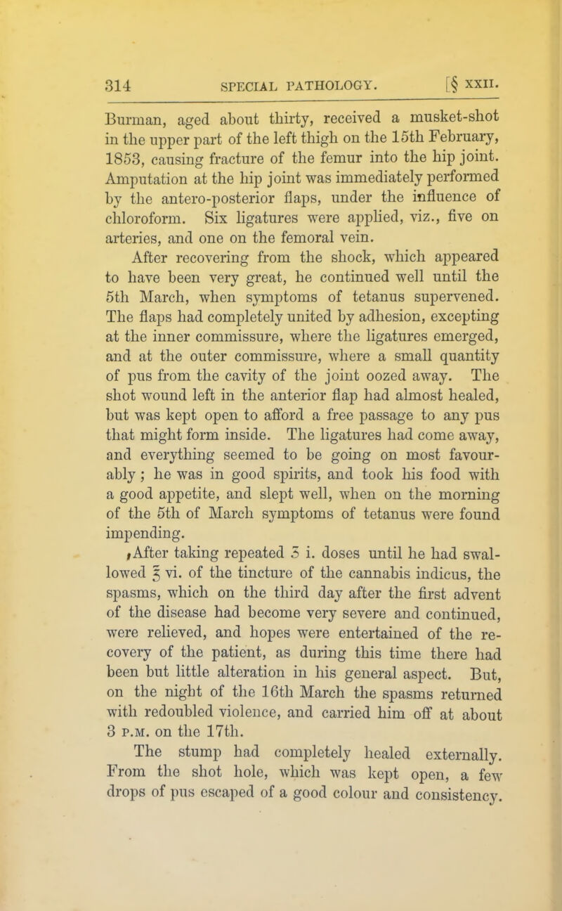 Burman, aged about thirty, received a musket-shot in the upper part of the left thigh on the 15th February, 1853, causing fracture of the femur into the hip joint. Amputation at the hip joint was immediately performed by the antero-posterior flaps, under the influence of chloroform. Six ligatures were apphed, viz., five on arteries, and one on the femoral vein. After recovering from the shock, which appeared to have been very great, he continued well until the 5th March, when symptoms of tetanus supervened. The flaps had completely united by adhesion, excepting at the inner commissure, where the ligatures emerged, and at the outer commissure, where a small quantity of pus from the cavity of the joint oozed away. The shot wound left in the anterior flap had almost healed, but was kept open to afford a free passage to any pus that might form inside. The ligatures had come away, and everything seemed to be going on most favour- ably ; he was in good spirits, and took his food with a good appetite, and slept well, when on the morning of the 5th of March symptoms of tetanus were found impending. I After taking repeated 5 i. doses until he had swal- lowed 5 vi. of the tincture of the cannabis indicus, the spasms, which on the third day after the first advent of the disease had become very severe and continued, were relieved, and hopes were entertained of the re- covery of the patient, as during this time there had been but little alteration in his general aspect. But, on the night of the 16th March the spasms returned with redoubled violence, and carried him ofi at about 3 P.M. on the 17th. The stump had completely healed externally. From the shot hole, which was kept open, a few drops of pus escaped of a good colour and consistency.