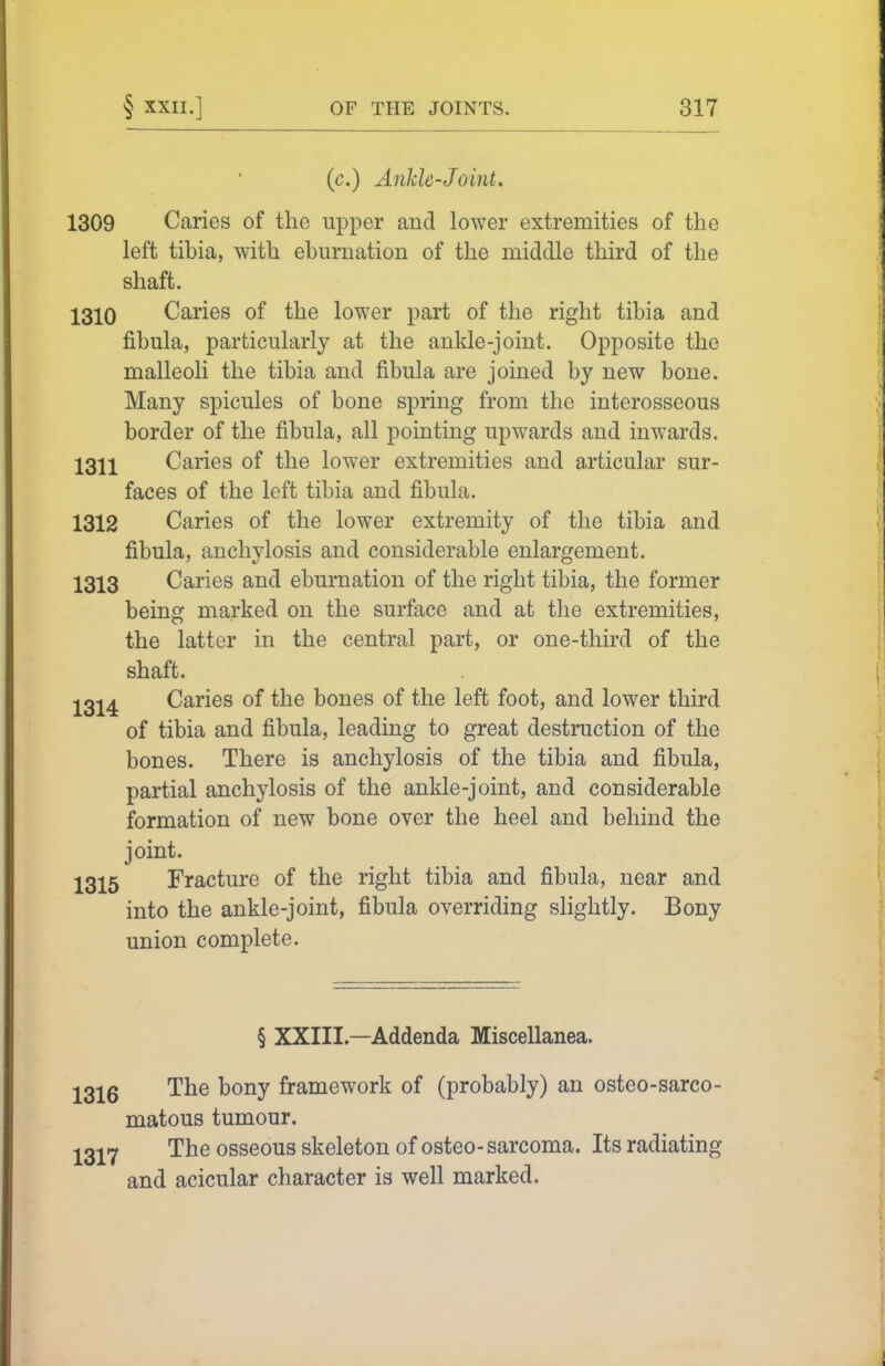 (c.) Ankle-Joint. 1309 Caries of the upper and lower extremities of the left tihia, with eburnation of the middle third of the shaft. 1310 Caries of the lower part of the right tibia and fibula, particularly at the ankle-joint. Opposite the malleoli the tibia and fibula are joined by new bone. Many spicules of bone spring from the interosseous border of the fibula, all pointing upwards and inwards. 1311 Caries of the lower extremities and articular sur- faces of the left tibia and fibula. 1312 Caries of the lower extremity of the tibia and fibula, anchylosis and considerable enlargement. 1313 Caries and eburnation of the right tibia, the former being marked on the surface and at the extremities, the latter in the central part, or one-third of the shaft. 1314 Caries of the bones of the left foot, and lower third of tibia and fibula, leading to great destruction of the bones. There is anchylosis of the tibia and fibula, partial anchylosis of the ankle-joint, and considerable formation of new bone over the heel and behind the joint. 1315 Fracture of the right tibia and fibula, near and into the ankle-joint, fibula overriding slightly. Bony union complete. § XXIII.—Addenda Miscellanea. ;j^3;l^6 The bony framework of (probably) an osteo-sarco- matous tumour. l^l^^ The osseous skeleton of osteo- sarcoma. Its radiating and acicular character is well marked.