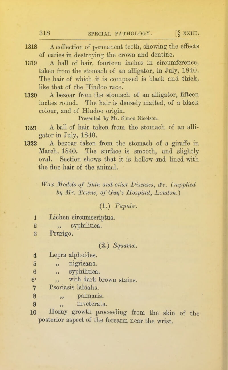 1318 A collection of permanent teeth, showing the effects of caries in destroying the crown and dentine. 1319 A ball of hair, fourteen inches in circumference, taken from the stomach of an alligator, in July, 1840. The hair of which it is composed is black and thick, like that of the Hindoo race. 1320 A bezoar from the stomach of an alligator, fifteen inches round. The hair is densely matted, of a black colour, and of Hindoo origin. Presented by Mr. Simon Nicolsou. 1321 A ball of hair taken from the stomach of an alli- gator in July, 1840. 1322 A bezoar taken from the stomach of a giraffe in March, 1840. The surface is smooth, and slightly oval. Section shows that it is hollow and lined with the fine hair of the animal. Wax Models of Skin and other Diseases, <&c. {supplied by Mr. Towne, of Guy's Hospital, London.) (1.) Papulce. 1 Lichen circumscriptus. 2 syphilitica. 3 Prurigo. (2.) Squamae. 4 Lepra alphoides. 5 nigricans. 6 syphihtica. 6' ,, with dark brown stains. 7 Psoriasis labialis. 8 „ palmaris. 9 inveterata. 10 Homy growth proceeding from the skin of the posterior aspect of the forearm near the wrist.