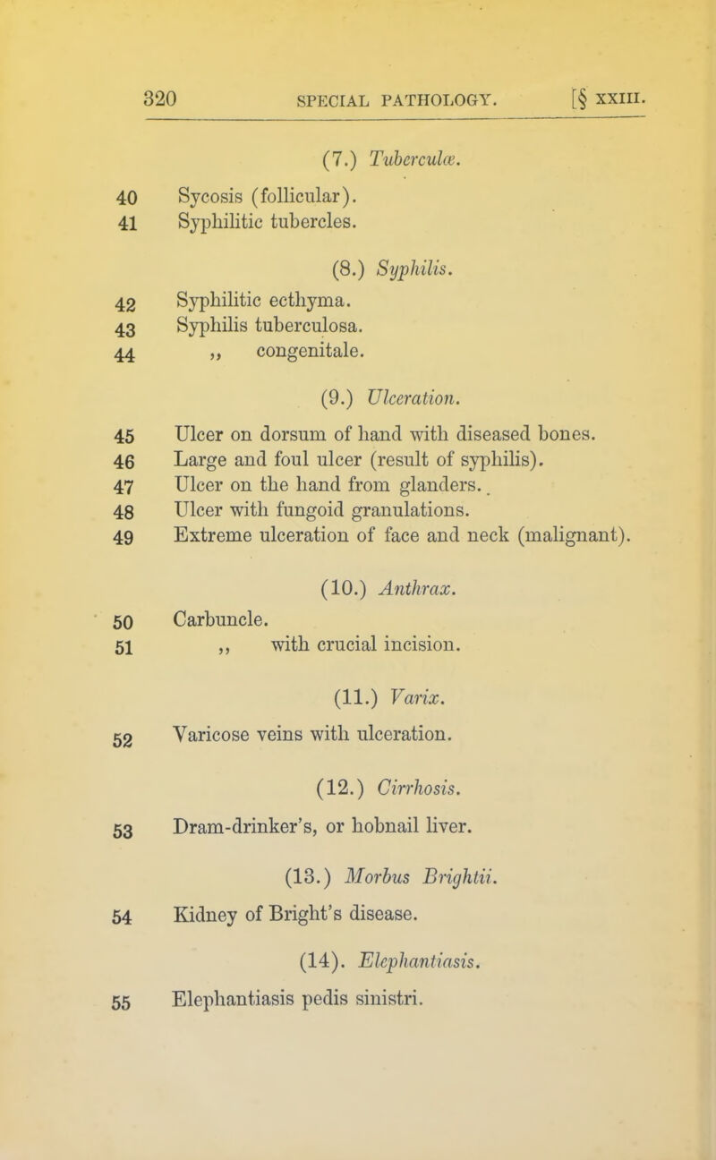 (7.) Tuberculce. 40 41 Sycosis (follicular). Syphilitic tubercles. (8.) Syphilis. 42 43 44 Syphilitic ecthyma. Syphilis tuberculosa, congenitale. (9.) Ulceration. 45 Ulcer on dorsum of hand with diseased bones. 46 Large and foul ulcer (result of syphilis). 47 Ulcer on the hand from glanders.. 48 Ulcer with fungoid granulations. 49 Extreme ulceration of face and neck (malignant). (10.) Anthrax. 60 Carbuncle. 51 ,, with crucial incision. (11.) Varix. 52 Varicose veins with ulceration. (12.) Cirrhosis. 53 Dram-drinker's, or hobnail liver. (13.) Morbus Brightii. 54 Kidney of Bright's disease. (14). Elephantiasis. 55 Elephantiasis pedis sinistri.