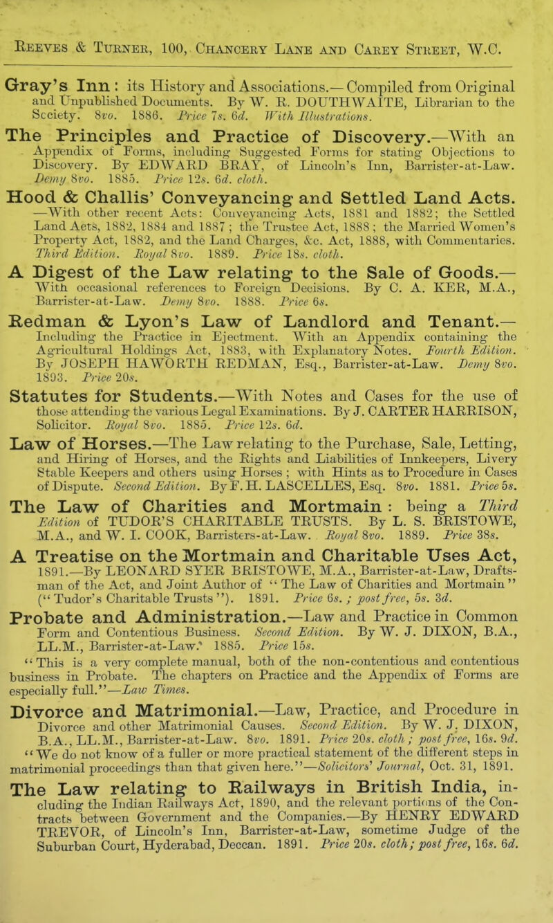 Reeves & Turner, 100, Chancery Lane and Carey Street, W.C. Gray's Inn: its History and Associations.—Compiled from Original and Unpublished Documents. By W. R. DOUTHWAITE, Librarian to the Scciety. Svo. 1886. Price 7s. 6d. With Illustrations. The Principles and Practice of Discovery.—AVith an Appendix of Forms, including' Suggested Forms for stating Objections to Discovery. By EDWARD BRAY, of Lincoln's Inn, Barrister-at-Law. Demy Svo. 1885. Price 12s. 6d. cloth. Hood & Challis' Conveyancing and Settled Land Acts. —With other recent Acts: Conveyancing Acts, 1881 and 1882; the Settled Land Acts, 1882, 1884 and 1887 ; the Trustee Act, 1888; the Married Women's Property Act, 1882, and the Land Charges, &c. Act, 1888, -with Commentaries. Third Edition. Royal Svo. 1889. Price 18s. cloth. A Digest of the Law relating to the Sale of Goods.— With occasional references to Foreign Decisions. By C. A. KER, M.A., Barrister-at-Law. Demy Svo. 1888. Price 6s. Redman & Lyon's Law of Landlord and Tenant.— Including the Practice in Ejectment. With an Appendix containing the Agricultural Holdings Act, 1883, with Explanatory Notes. Fourth Edition. By JOSEPH HAWORTH REDMAN, Esq., Barrister-at-Law. Demy Svo. 1893. Price 20s. Statutes for Students.—With Notes and Cases for the use of those attending the various Legal Examinations. By J. CARTER HARRISON, Solicitor. Royal Svo. 1885. Price 12s. 6d. Law of Horses.—The Law relating to the Purchase, Sale, Letting, and Hiring of Horses, and the Rights and Liabilities of Innkeepers, Livery Stable Keepers and others using Horses ; with Hints as to Procedure in Cases of Dispute. Second Edition. By F. H. LASCELLES, Esq. Svo. 1881. Price 5s. The Law of Charities and Mortmain : being a Third Edition of TUDOR'S CHARITABLE TRUSTS. By L. S. BRISTOWE, M.A., and W. I. COOK, Barristers-at-Law. Royal Svo. 1889. Price 38s. A Treatise on the Mortmain and Charitable Uses Act, 1891.—By LEONARD SYER BRISTOWE, M.A., Barrister-at-Law, Drafts- man of the Act, and Joint Author of  The Law of Charities and Mortmain  ( Tudor's Charitable Trusts ). 1891. Price 6s. ; post free, 5s. 3d. Probate and Administration.—Law and Practice in Common Form and Contentious Business. Second Edition. By W. J. DIXON, B.A., LL.M., Barrister-at-Law., 1885. Price 15s. This is a very complete manual, both of the non-contentious and contentious business in Probate. The chapters on Practice and the Appendix of Forms are especially full.—Law Times. Divorce and Matrimonial.—Law, Practice, and Procedure in Divorce and other Matrimonial Causes. Second Edition. By W. J. DIXON, B.A., LL.M., Barrister-at-Law. Svo. 1891. Price 20s. cloth ; post free, 16s. 9rf. '' We do not know of a fuller or more practical statement of the different steps in matrimonial proceedings than that given here.—Solicitors' Journal, Oct. 31, 1891. The Law relating to Railways in British India, in- cluding the Indian Railways Act, 1890, and the relevant portions of the Con- tracts between Government and the Companies.—By HENRY EDWARD TREVOR, of Lincoln's Inn, Barrister-at-Law, sometime Judge of the Suburban Court, Hyderabad, Deccan. 1891. Price 20s. cloth; post free, 16s. 6d.
