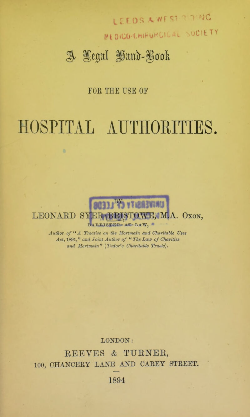 FOE THE USE OF HOSPITAL AUTHORITIES. LEONARD SraR\BRISTOWE, M.A. Oxon, IJAKE.ISIER-AT-LAW, * Author of  A Trentise on the Mortmain and Charitable Uses Act, 1891, and Joint Author of  The Law of Charities and Mortmain (Tudor's Charitable Trusts). LONDON: EEEVES & TUBNEB, 100, CHANCERY LANE AND CAREY STREET, 1894