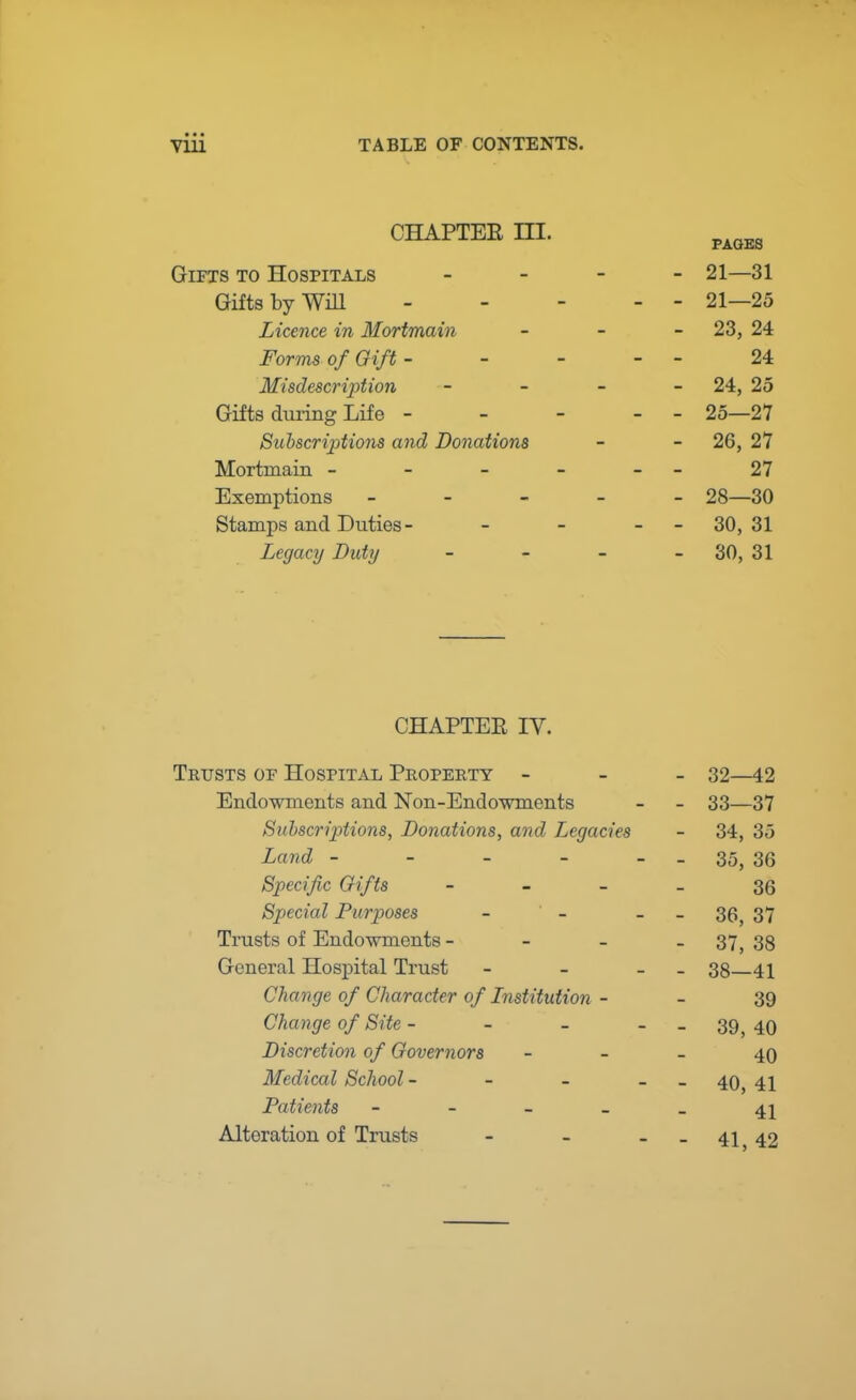 • • ■ vin TABLE OF CONTENTS. CHAPTER HI. Gifts to Hospitals - 21—31 Gifts by Will 21—25 Licence in Mortmain - 23, 24 Forms of Gift - - - - - 24 Misdescription - - - 24, 25 Gifts during Life - - - - - 25—27 Subscriptions and Donations - - 26, 27 Mortmain - - - - -- 27 Exemptions - 28—30 Stamps and Duties - - - 30, 31 Legacy Duty - - - - 30, 31 CHAPTER IV. Trusts of Hospital Property - 32—42 Endowments and Non-Endowments - - 33—37 Subscriptions, Donations, and Legacies - 34, 35 Land - - - - - - 35, 36 Specific Gifts 36 Special Purposes - - - 36) 37 Trusts of Endowments - - 37,38 General Hospital Trust - - - 38 41 Change of Character of Lnstitution - - 39 Change of Site - - - 39 40 Discretion of Governors - - - 40 Medical School - - - - 40} 41 Patients ----- 4^ Alteration of Trusts - - - - 41,42