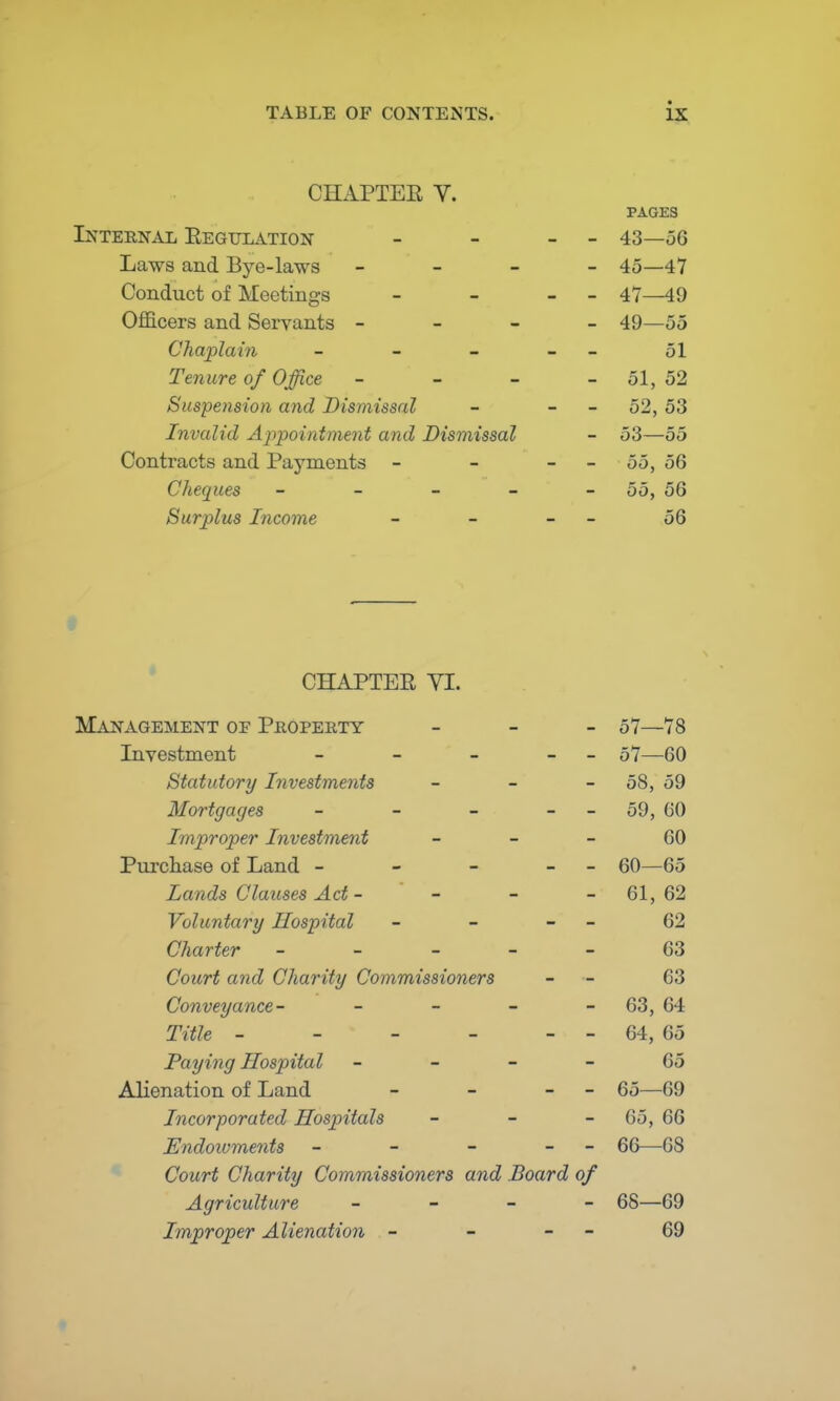 CHAPTER V. PAGES Internal Regulation - - - - 43—56 Laws and Bye-laws - - - - 45—47 Conduct of Meetings - - - 47—49 Officers and Servants - 49—55 Chaplain - - - - 51 Tenure of Office - - - 51, 52 Suspension and Dismissal - - - 52, 53 Invalid Appointment and Dismissal - 53—55 Contracts and Payments - - 55, 56 Cheques - - - - - 55, 56 Surjilus Income - - - 56 CHAPTER VI. Management of Property - 57—78 Investment - - - - 57—GO Statutory Investments - 58, 59 Mortgages - - - - 59, 60 Improper Investment 60 Purchase of Land - - - - 60—65 Lands Clauses Act - - 61,62 Voluntary Hospital - - - - 62 Charter ----- 63 Court and Charity Commissioners - 63 Conveyance- - - - 63, 64 Title - - - - - - 64, 65 Paying Hospital 65 Alienation of Land - - - 65—69 Incorporated Hospitals - 65, 66 Endowments - - - - 66—68 Court Charity Commissioners and Board of Agriculture - - - - 68—69 Improper Alienation - - - 69