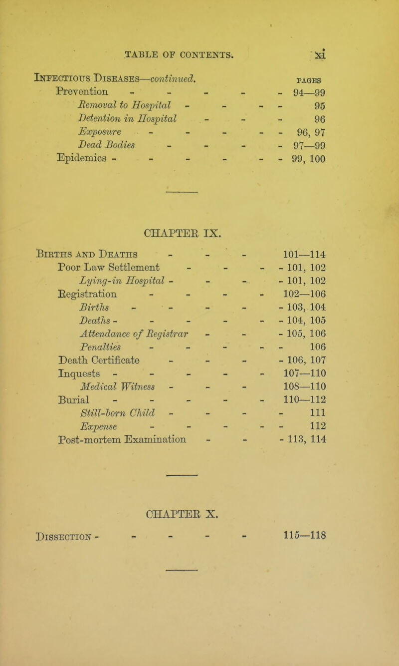 I TABLE OF CONTENTS. XI Infectious Diseases—continued. pages Prevention _____ 94—99 Removal to Hospital - _ - 95 Detention in Hospital - - - 96 Exposure - - _ - - 96, 97 Bead Bodies - 97—99 Epidemics - - - - --99, 100 CHAPTEE IX. Births and Deaths - - - 101—114 Poor Law Settlement - - - - 101, 102 Bying-in Hospital - - - - 101, 102 Eegistration - 102—106 Births ----- 103, 104 Deaths - - - - - - 104, 105 Attendance of Registrar - - -105,106 Benalties - - - - 106 Death Certificate - 106, 107 Inquests ----- 107—110 Medical Witness - - - 108—110 Burial 110—112 Still-horn Child - - - - 111 Expense - - - - 112 Post-mortem Examination - - -113,114 CHAPTEE X. Dissection- - - - - 115—118