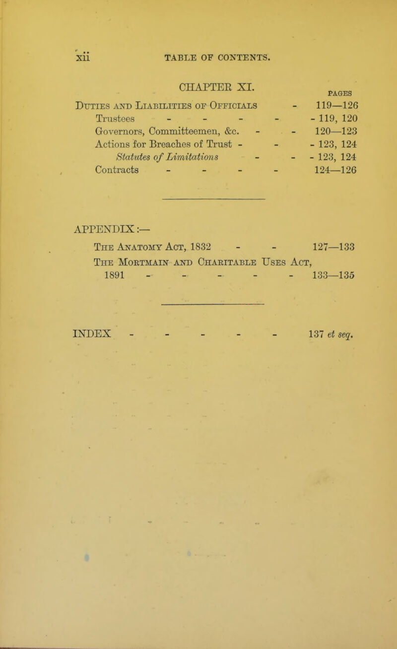 CHAPTEE XI. PAGES Duties and Liabilities of Officials - 119—126 Trustees - - - - - 119, 120 Governors, Committeemen, &c. - - 120—123 Actions for Breaches of Trust - - - 123, 124 Statutes of Limitations - - - 123, 124 Contracts - 124—126 APPENDIX :— The Anatomy Act, 1832 - - 127—133 The Mortmain and Charitable Uses Act, 1891 ----- 133—135 INDEX 137 et sea.