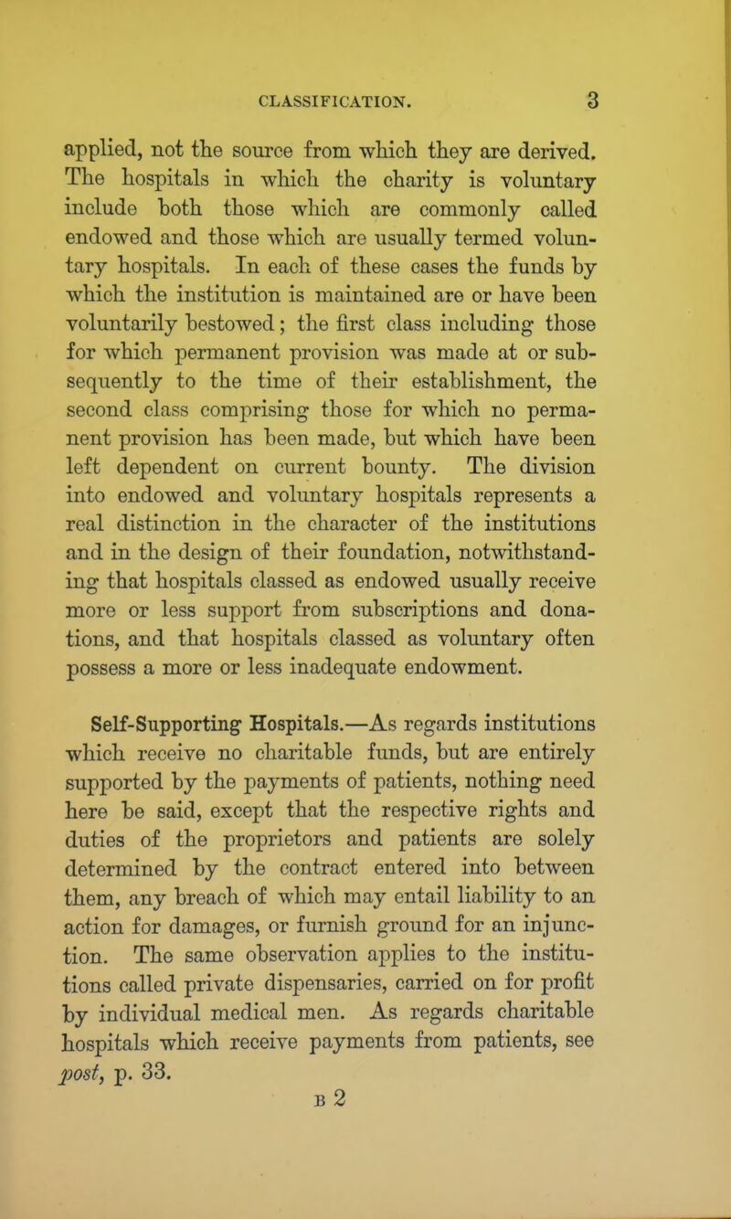 applied, not the source from which they are derived. The hospitals in which the charity is voluntary include both those which are commonly called endowed and those which are usually termed volun- tary hospitals. In each of these cases the funds by which the institution is maintained are or have been voluntarily bestowed; the first class including those for which permanent provision was made at or sub- sequently to the time of their establishment, the second class comprising those for which no perma- nent provision has been made, but which have been left dependent on current bounty. The division into endowed and voluntary hospitals represents a real distinction in the character of the institutions and in the design of their foundation, notwithstand- ing that hospitals classed as endowed usually receive more or less support from subscriptions and dona- tions, and that hospitals classed as voluntary often possess a more or less inadequate endowment. Self-Supporting Hospitals.—As regards institutions which receive no charitable funds, but are entirely supported by the payments of patients, nothing need here be said, except that the respective rights and duties of the proprietors and patients are solely determined by the contract entered into between them, any breach of which may entail liability to an action for damages, or furnish ground for an injunc- tion. The same observation applies to the institu- tions called private dispensaries, carried on for profit by individual medical men. As regards charitable hospitals which receive payments from patients, see post, p. 33. b2