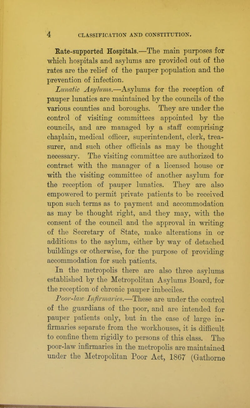 Rate-supported Hospitals.—The main purposes for which hospitals and asylums are provided out of the rates are the relief of the pauper population and the prevention of infection. Lunatic Asylums.—Asylums for the reception of pauper lunatics are maintained by the councils of the various counties and boroughs. They are under the control of visiting committees appointed by the councils, and are managed by a staff comprising chaplain, medical officer, superintendent, clerk, trea- surer, and such other officials as may be thought necessary. The visiting committee are authorized to contract with the manager of a licensed house or with the visiting committee of another asylum for the reception of pauper lunatics. They are also empowered to permit private patients to be received upon such terms as to payment and accommodation as may be thought right, and they may, with the consent of the council and the approval in writing of the Secretary of State, make alterations in or additions to the asylum, either by way of detached buildings or otherwise, for the purpose of providing accommodation for such patients. In the metropolis there are also three asylums established by the Metropolitan Asylums Board, for the reception of chronic pauper imbeciles. Poor-law Infirmaries.—These are under the control of the guardians of the poor, and are intended for pauper patients only, but in the case of large in- firmaries separate from the workhouses, it is difficult to confine them rigidly to persons of this class. The poor-law infirmaries in the metropolis are maintained under the Metropolitan Poor Act, 1867 (Grathorne