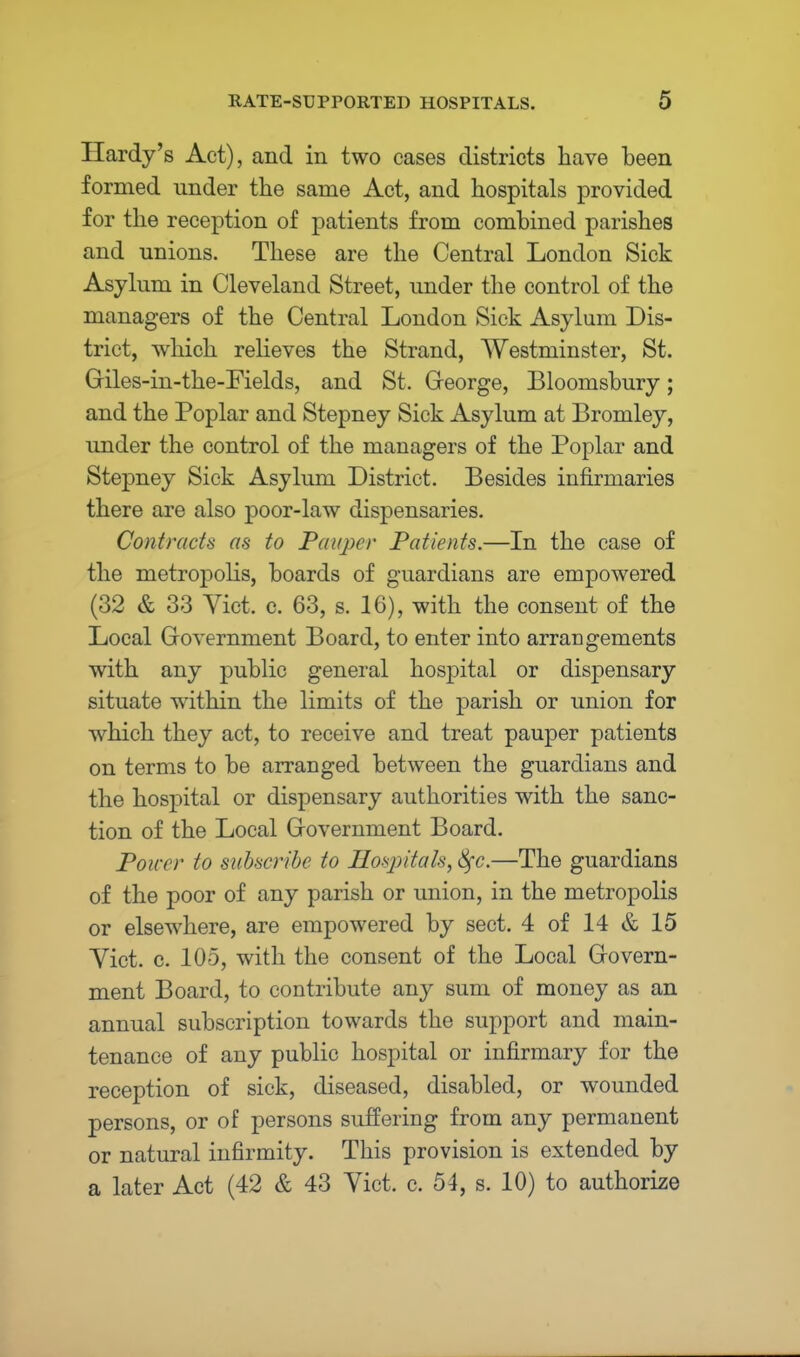 Hardy's Act), and in two cases districts have been formed under the same Act, and hospitals provided for the reception of patients from combined parishes and unions. These are the Central London Sick Asylum in Cleveland Street, under the control of the managers of the Central London Sick Asylum Dis- trict, which relieves the Strand, Westminster, St. Giles-in-the-Fields, and St. Greorge, Bloomsbury; and the Poplar and Stepney Sick Asylum at Bromley, under the control of the managers of the Poplar and Stepney Sick Asylum District. Besides infirmaries there are also poor-law dispensaries. Contracts as to Pauper Patients.—In the case of the metropolis, boards of guardians are empowered (32 & 33 Vict. c. 63, s. 16), with the consent of the Local Government Board, to enter into arrangements with any public general hospital or dispensary situate within the limits of the parish or union for which they act, to receive and treat pauper patients on terms to be arranged between the guardians and the hospital or dispensary authorities with the sanc- tion of the Local Grovernment Board. Power to subscribe to Hospitals, 8fc.—The guardians of the poor of any parish or union, in the metropolis or elsewhere, are empowered by sect. 4 of 14 & 15 Yict. c. 105, with the consent of the Local Govern- ment Board, to contribute any sum of money as an annual subscription towards the support and main- tenance of any public hospital or infirmary for the reception of sick, diseased, disabled, or wounded persons, or of persons suffering from any permanent or natural infirmity. This provision is extended by a later Act (42 & 43 Vict. c. 54, s. 10) to authorize