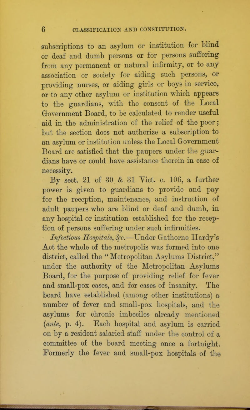 subscriptions to an asylum or institution for blind or deaf and dumb persons or for persons suffering from any permanent or natural infirmity, or to any association or society for aiding such persons, or providing nurses, or aiding girls or boys in service, or to any other asylum or institution which appears to the guardians, with the consent of the Local Government Board, to be calculated to render useful aid in the administration of the relief of the poor; but the section does not authorize a subscription to an asylum or institution unless the Local Government Board are satisfied that the paupers under the guar- dians have or could have assistance therein in case of necessity. By sect. 21 of 30 & 31 Yict. c. 106, a further power is given to guardians to provide and pay for the reception, maintenance, and instruction of adult paupers who are blind or deaf and dumb, in any hospital or institution established for the recep- tion of persons suffering under such infirmities. Infectious Hospitals, Sfc.—Under Gathorne Hardy's Act the whole of the metropolis was formed into one district, called the  Metropolitan Asylums District, under the authority of the Metropolitan Asylums Board, for the purpose of providing relief for fever and small-pox cases, and for cases of insanity. The board have established (among other institutions) a number of fever and small-pox hospitals, and the asylums for chronic imbeciles already mentioned {ante, p. 4). Each hospital and asylum is carried on by a resident salaried staff under the control of a committee of the board meeting once a fortnight. Formerly the fever and small-pox hospitals of the