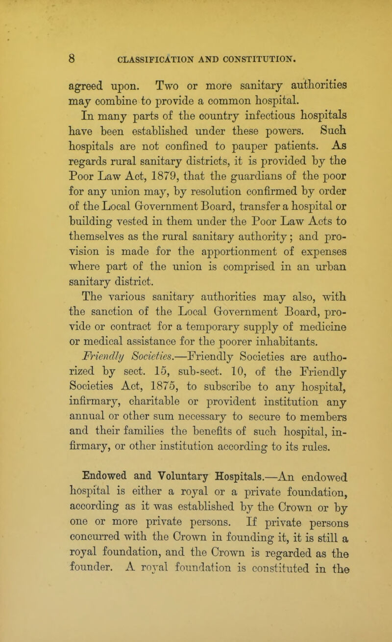 agreed upon. Two or more sanitary authorities may combine to provide a common hospital. In many parts of the country infectious hospitals have been established under these powers. Such hospitals are not confined to pauper patients. As regards rural sanitary districts, it is provided by the Poor Law Act, 1879, that the guardians of the poor for any union may, by resolution confirmed by order of the Local Government Board, transfer a hospital or building vested in them under the Poor Law Acts to themselves as the rural sanitary authority; and pro- vision is made for the apportionment of expenses where part of the union is comprised in an urban sanitary district. The various sanitary authorities may also, with the sanction of the Local Government Board, pro- vide or contract for a temporary supply of medicine or medical assistance for the poorer inhabitants. Friendly Societies.—Friendly Societies are autho- rized by sect. 15, sub-sect. 10, of the Friendly Societies Act, 1875, to subscribe to any hospital, infirmary, charitable or provident institution any annual or other sum necessary to secure to members and their families the benefits of such hospital, in- firmary, or other institution according to its rules. Endowed and Voluntary Hospitals.—An endowed hospital is either a royal or a private foundation, according as it was established by the Crown or by one or more private persons. If private persons concurred with the Crown in founding it, it is still a royal foundation, and the Crown is regarded as the founder. A royal foundation is constituted in the