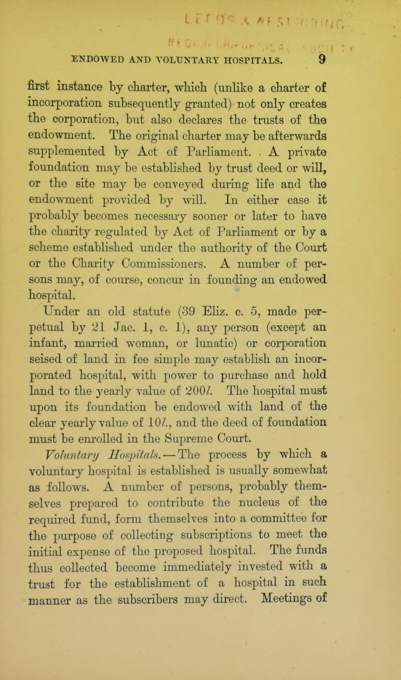 first instance by charter, which (unlike a charter of incorporation subsequently granted) not only creates the corporation, but also declares the trusts of the endowment. The original charter may be afterwards supplemented by Act of Parliament. . A private foundation may be established by trust deed or will, or the site may be conveyed during life and the endowment provided by will. In either case it probably becomes necessary sooner or later to have the charity regulated by Act of Parliament or by a scheme established under the authority of the Court or the Charity Commissioners. A number of per- sons may, of course, concur in founding an endowed hospital. Under an old statute (39 Eliz. c. 5, made per- petual by 21 Jac. 1, c. 1), any person (except an infant, married woman, or lunatic) or corporation seised of land in fee simple may establish an incor- porated hospital, with power to purchase and hold land to the yearly value of 200/. The hospital must upon its foundation be endowed with land of the clear yearly value of 10/., and the deed of foundation must be enrolled in the Supreme Court. Voluntary Hospitals. — The process by which a voluntary hospital is established is usually somewhat as follows. A number of persons, probably them- selves prepared to contribute the nucleus of the required fund, form themselves into a committee for the purpose of collecting subscriptions to meet the initial expense of the proposed hospital. The funds thus collected become immediately invested with a trust for the establishment of a hospital in such manner as the subscribers may direct. Meetings of