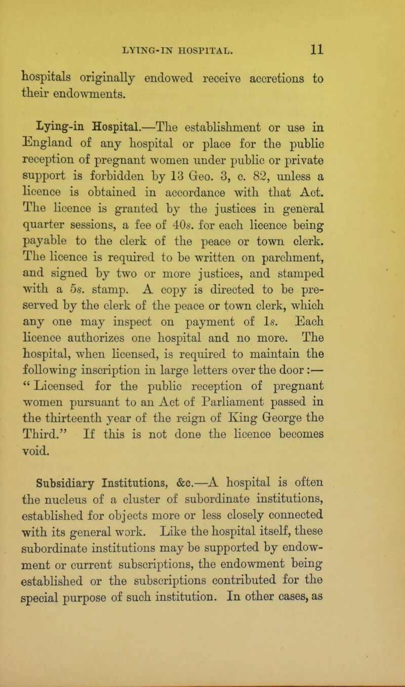 hospitals originally endowed receive accretions to their endowments. Lying-in Hospital.—The establishment or use in England of any hospital or place for the public reception of pregnant women under public or private support is forbidden by 13 Geo. 3, c. 82, unless a licence is obtained in accordance with that Act. The licence is granted by the justices in general quarter sessions, a fee of 40s. for each licence being payable to the clerk of the peace or town clerk. The licence is required to be written on parchment, and signed by two or more justices, and stamped with a 5s. stamp. A copy is directed to be pre- served by the clerk of the peace or town clerk, which any one may inspect on payment of Is. Each licence authorizes one hospital and no more. The hospital, when licensed, is required to maintain the following inscription in large letters over the door :—  Licensed for the public reception of pregnant women pursuant to an Act of Parliament passed in the thirteenth year of the reign of King George the Third. If this is not done the licence becomes void. Subsidiary Institutions, &c.—A hospital is often the nucleus of a cluster of subordinate institutions, established for objects more or less closely connected with its general work. Like the hospital itself, these subordinate institutions may be supported by endow- ment or current subscriptions, the endowment being established or the subscriptions contributed for the special purpose of such institution. In other cases, as