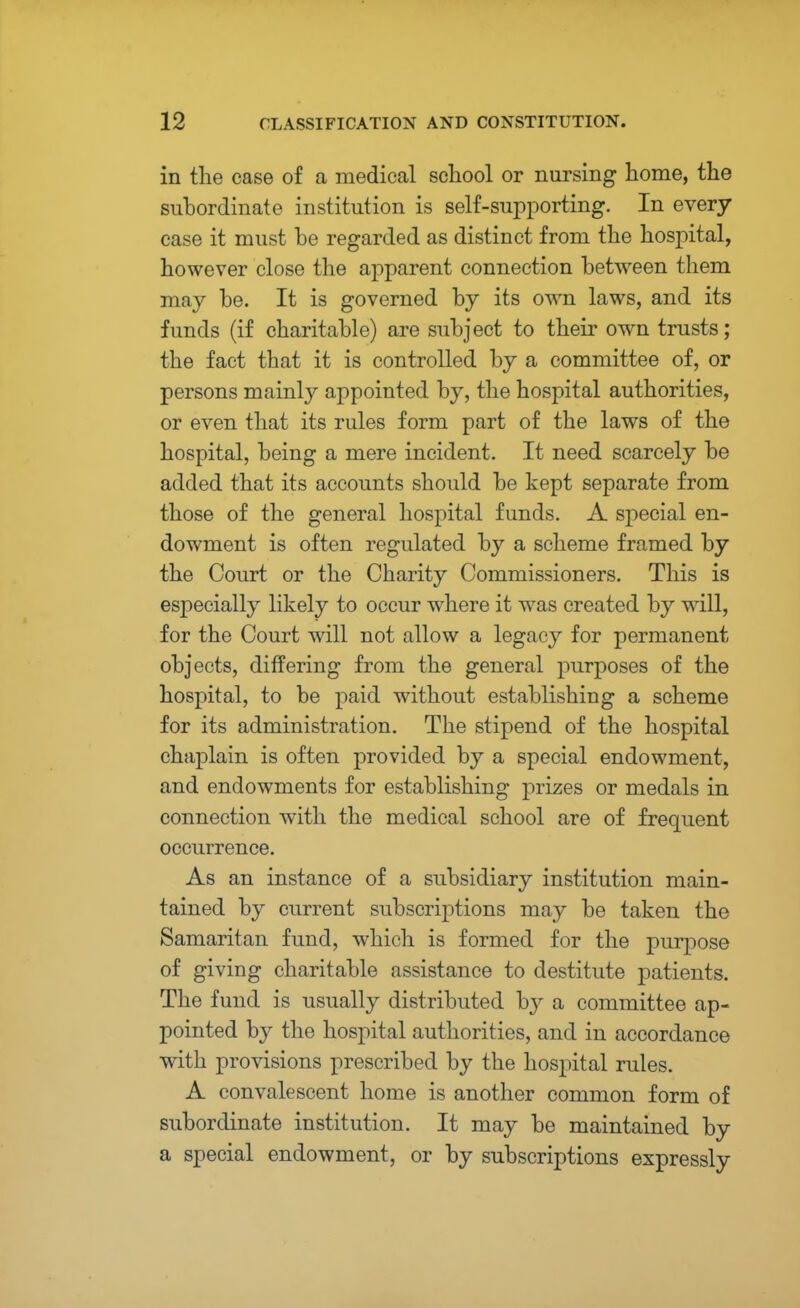 in the case of a medical school or nursing home, the subordinate institution is self-supporting. In every case it must be regarded as distinct from the hospital, however close the apparent connection between them may be. It is governed by its own laws, and its funds (if charitable) are subject to their own trusts; the fact that it is controlled by a committee of, or persons mainly appointed by, the hospital authorities, or even that its rules form part of the laws of the hospital, being a mere incident. It need scarcely be added that its accounts should be kept separate from those of the general hospital funds. A special en- dowment is often regulated by a scheme framed by the Court or the Charity Commissioners. This is especially likely to occur where it was created by will, for the Court will not allow a legacy for permanent objects, differing from the general purposes of the hospital, to be paid without establishing a scheme for its administration. The stipend of the hospital chaplain is often provided by a special endowment, and endowments for establishing prizes or medals in connection with the medical school are of frequent occurrence. As an instance of a subsidiary institution main- tained by current subscriptions may be taken the Samaritan fund, which is formed for the purpose of giving charitable assistance to destitute patients. The fund is usually distributed by a committee ap- pointed by the hospital authorities, and in accordance with provisions prescribed by the hospital rules. A convalescent home is another common form of subordinate institution. It may be maintained by a special endowment, or by subscriptions expressly