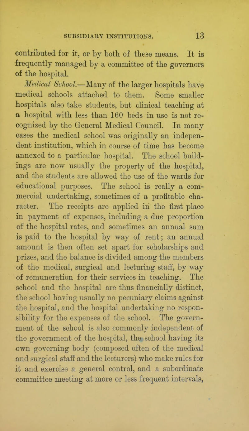 contributed for it, or by both of these means. It is frequently managed by a committee of the governors of the hospital. Medical School.—Many of the larger hospitals have medical schools attached to them. Some smaller hospitals also take students, but clinical teaching at a hospital with less than 160 beds in use is not re- cognized by the General Medical Council. In many cases the medical school was originally an indepen- dent institution, which in course of time has become annexed to a particular hospital. The school build- ings are now usually the property of the hospital, and the students are allowed the use of the wards for educational purposes. The school is really a com- mercial undertaking, sometimes of a profitable cha- racter. The receipts are applied in the first place in payment of expenses, including a due proportion of the hospital rates, and sometimes an annual sum is paid to the hospital by way of rent; an annual amount is then often set apart for scholarships and prizes, and the balance is divided among the members of the medical, surgical and lecturing staff, by way of remuneration for their services in teaching. The school and the hospital are thus financially distinct, the school having usually no pecuniary claims against the hospital, and the hospital undertaking no respon- sibility for the expenses of the school. The govern- ment of the school is also commonly independent of the government of the hospital, the school having its own governing body (composed often of the medical and surgical staff and the lecturers) who make rules for it and exercise a general control, and a subordinate committee meeting at more or less frequent intervals,