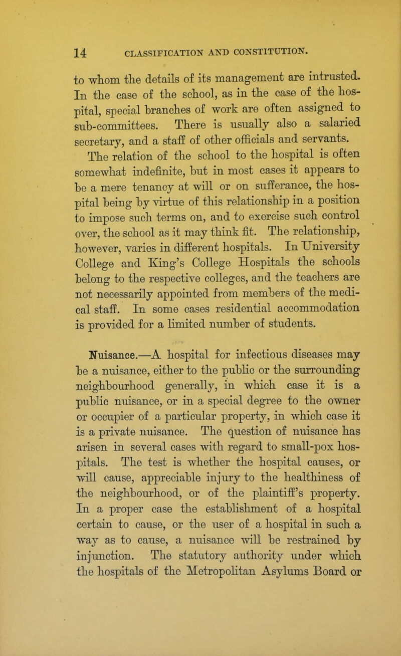 to whom the details of its management are intrusted. In the case of the school, as in the case of the hos- pital, special branches of work are often assigned to sub-committees. There is usually also a salaried secretary, and a staff of other officials and servants. The relation of the school to the hospital is often somewhat indefinite, but in most cases it appears to be a mere tenancy at will or on sufferance, the hos- pital being by virtue of this relationship in a position to impose such terms on, and to exercise such control over, the school as it may think fit. The relationship, however, varies in different hospitals. In University College and King's College Hospitals the schools belong to the respective colleges, and the teachers are not necessarily appointed from members of the medi- cal staff. In some cases residential accommodation is provided for a limited number of students. Nuisance.—A hospital for infectious diseases may be a nuisance, either to the public or the surrounding neighbourhood generally, in which case it is a public nuisance, or in a special degree to the owner or occupier of a particular property, in which case it is a private nuisance. The question of nuisance has arisen in several cases with regard to small-pox hos- pitals. The test is whether the hospital causes, or will cause, appreciable injury to the healthiness of the neighbourhood, or of the plaintiff's property. In a proper case the establishment of a hospital certain to cause, or the user of a hospital in such a way as to cause, a nuisance will be restrained by injunction. The statutory authority under which the hospitals of the Metropolitan Asylums Board or