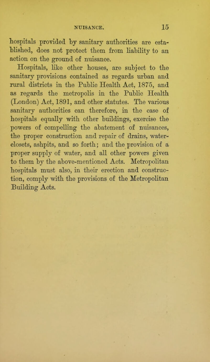 hospitals provided by sanitary authorities are esta- blished, does not protect them from liability to an action on the ground of nuisance. Hospitals, like other houses, are subject to the sanitary provisions contained as regards urban and rural districts in the Public Health Act, 1875, and as regards the metropolis in the Public Health (London) Act, 1891, and other statutes. The various sanitary authorities can therefore, in the case of hospitals equally with other buildings, exercise the powers of compelling the abatement of nuisances, the proper construction and repair of drains, water- closets, ashpits, and so forth; and the provision of a proper supply of water, and all other powers given to them by the above-mentioned Acts. Metropolitan hospitals must also, in their erection and construc- tion, comply with the provisions of the Metropolitan Building Acts.