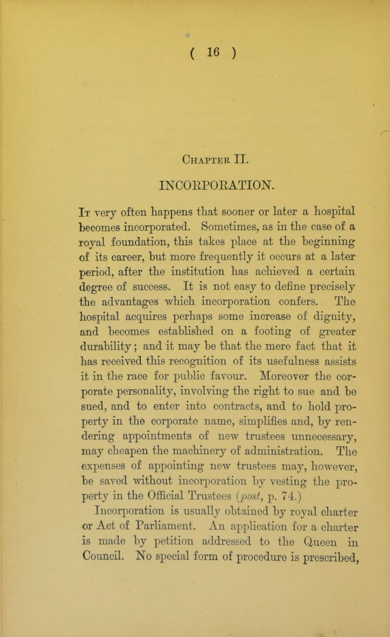 Chapter II. INCORPORATION. It very often happens that sooner or later a hospital becomes incorporated. Sometimes, as in the case of a royal foundation, this takes place at the beginning of its career, but more frequently it occurs at a later period, after the institution has achieved a certain degree of success. It is not easy to define precisely the advantages which incorporation confers. The hospital acquires perhaps some increase of dignity, and becomes established on a footing of greater durability; and it may be that the mere fact that it has received this recognition of its usefulness assists it in the race for public favour. Moreover the cor- porate personality, involving the right to sue and be sued, and to enter into contracts, and to hold pro- perty in the corporate name, simplifies and, by ren- dering appointments of new trustees unnecessary, may cheapen the machinery of administration. The expenses of appointing new trustees may, however, be saved without incorporation by vesting the pro- perty in the Official Trustees (post, p. 74.) Incorporation is usually obtained by royal charter or Act of Parliament. An application for a charter is made by petition addressed to the Queen in Council. No special form of procedure is prescribed,