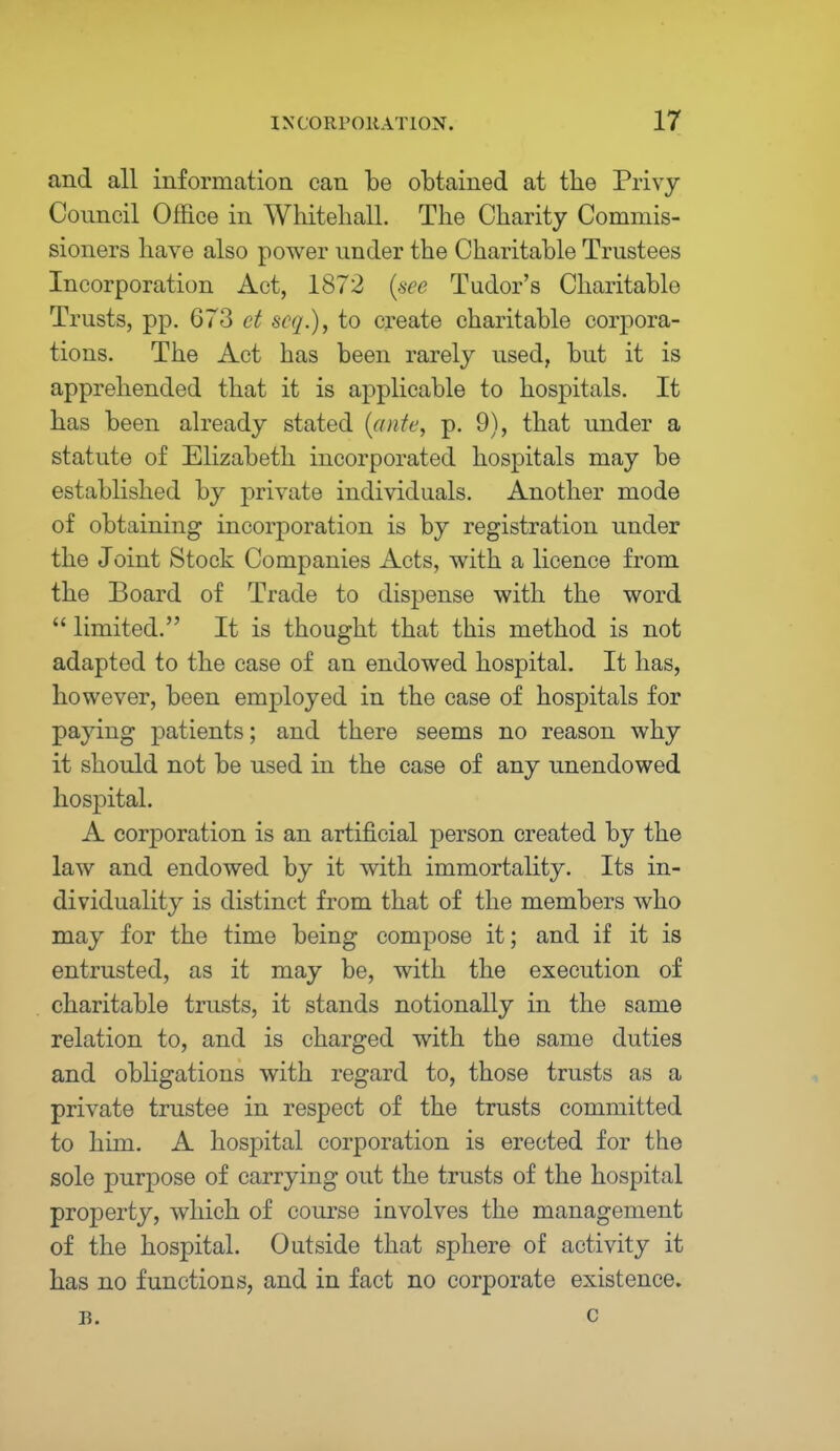 and all information can be obtained at the Privy Council Office in Whitehall. The Charity Commis- sioners have also power under the Charitable Trustees Incorporation Act, 1872 (see Tudor's Charitable Trusts, pp. 673 et scq.), to create charitable corpora- tions. The Act has been rarely used, but it is apprehended that it is applicable to hospitals. It has been already stated (ante, p. 9), that under a statute of Elizabeth incorporated hospitals may be established by private individuals. Another mode of obtaining incorporation is by registration under the Joint Stock Companies Acts, with a licence from the Board of Trade to dispense with the word  limited. It is thought that this method is not adapted to the case of an endowed hospital. It has, however, been employed in the case of hospitals for paying patients; and there seems no reason why it should not be used in the case of any unendowed hospital. A corporation is an artificial person created by the law and endowed by it with immortality. Its in- dividuality is distinct from that of the members who may for the time being compose it; and if it is entrusted, as it may be, with the execution of charitable trusts, it stands notionally in the same relation to, and is charged with the same duties and obligations with regard to, those trusts as a private trustee in respect of the trusts committed to him. A hospital corporation is erected for the sole purpose of carrying out the trusts of the hospital property, which of course involves the management of the hospital. Outside that sphere of activity it has no functions, and in fact no corporate existence. r. c