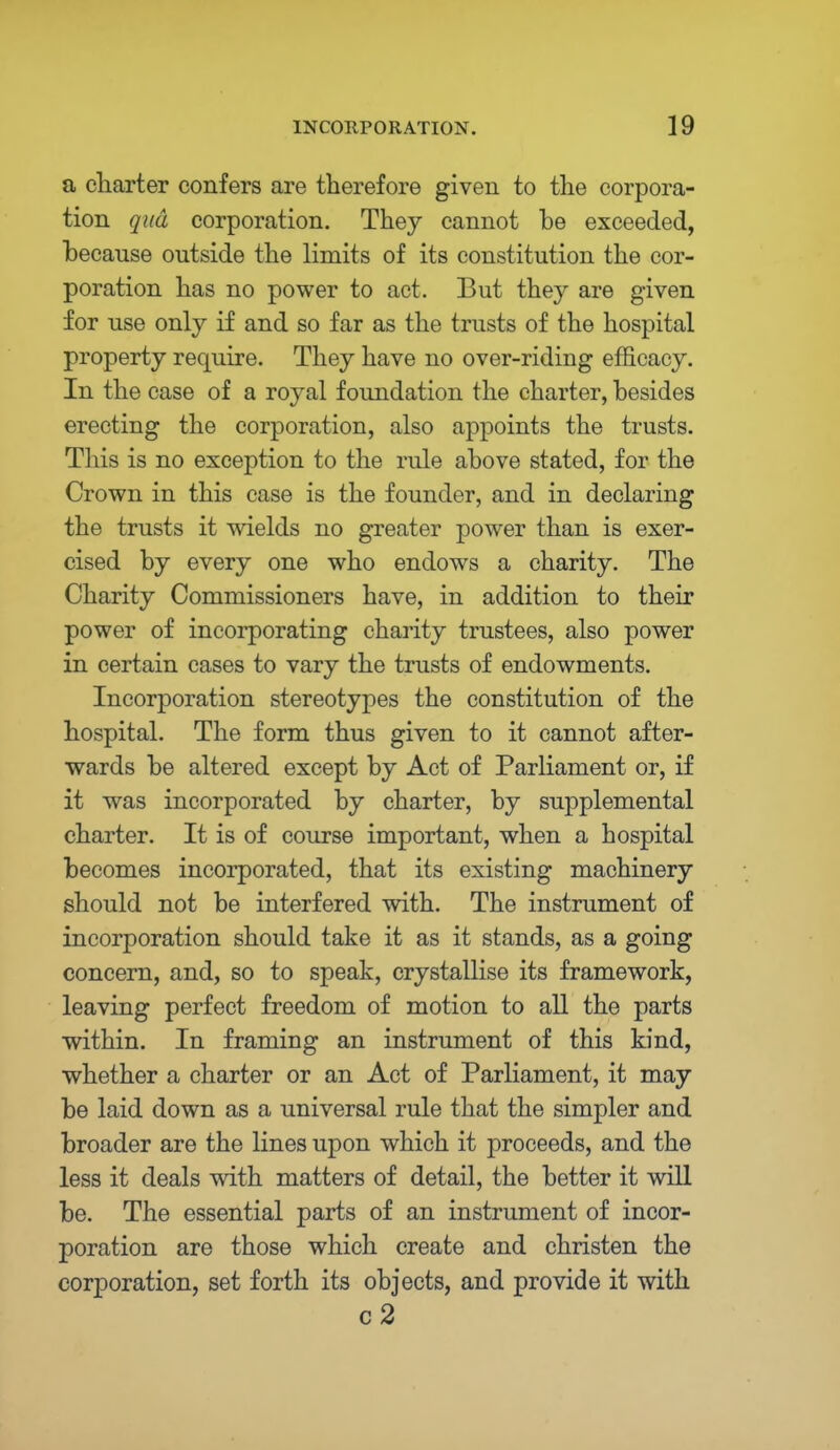 a charter confers are therefore given to the corpora- tion qua corporation. They cannot be exceeded, because outside the limits of its constitution the cor- poration has no power to act. But they are given for use only if and so far as the trusts of the hospital property require. They have no over-riding efficacy. In the case of a royal foundation the charter, besides erecting the corporation, also appoints the trusts. This is no exception to the rule above stated, for the Crown in this case is the founder, and in declaring the trusts it wields no greater power than is exer- cised by every one who endows a charity. The Charity Commissioners have, in addition to their power of incorporating charity trustees, also power in certain cases to vary the trusts of endowments. Incorporation stereotypes the constitution of the hospital. The form thus given to it cannot after- wards be altered except by Act of Parliament or, if it was incorporated by charter, by supplemental charter. It is of course important, when a hospital becomes incorporated, that its existing machinery should not be interfered with. The instrument of incorporation should take it as it stands, as a going concern, and, so to speak, crystallise its framework, leaving perfect freedom of motion to all the parts within. In framing an instrument of this kind, whether a charter or an Act of Parliament, it may be laid down as a universal rule that the simpler and broader are the lines upon which it proceeds, and the less it deals with matters of detail, the better it will be. The essential parts of an instrument of incor- poration are those which create and christen the corporation, set forth its objects, and provide it with c2