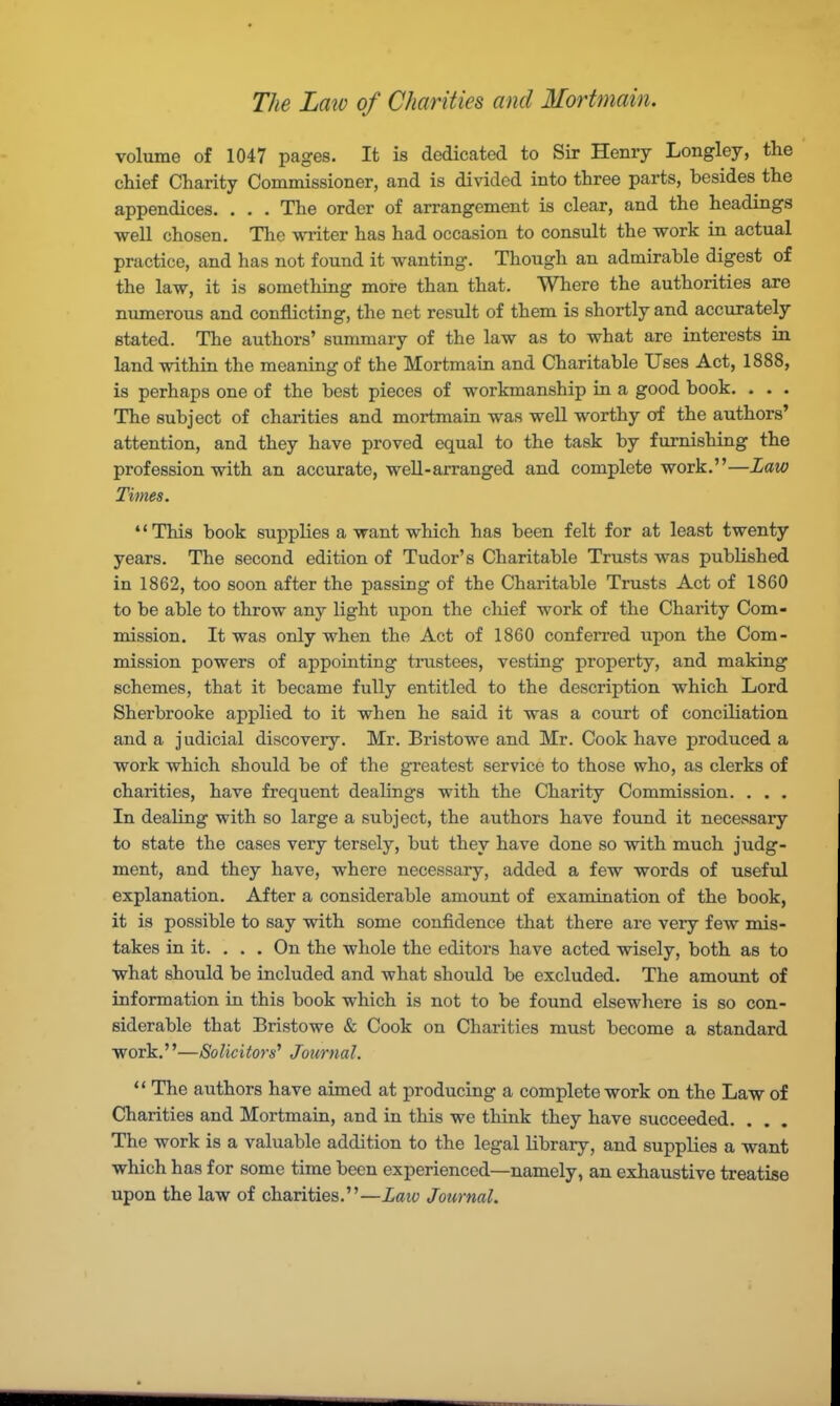 The Law of Charities and Mortmain. volume of 1047 pages. It is dedicated to Sir Henry Longley, the chief Charity Commissioner, and is divided into three parts, besides the appendices. . . . The order of arrangement is clear, and the headings well chosen. The writer has had occasion to consult the work in actual practice, and has not found it wanting. Though an admirable digest of the law, it is something more than that. Where the authorities are numerous and conflicting, the net result of them is shortly and accurately stated. The authors' summary of the law as to what are interests in land within the meaning of the Mortmain and Charitable Uses Act, 1888, is perhaps one of the best pieces of workmanship in a good book. . . . The subject of charities and mortmain was well worthy of the authors' attention, and they have proved equal to the task by furnishing the profession with an accurate, well-arranged and complete work.—Law Times. This book supplies a want which has been felt for at least twenty years. The second edition of Tudor's Charitable Trusts was published in 1862, too soon after the passing of the Charitable Trusts Act of 1860 to be able to throw any light upon the chief work of the Charity Com- mission. It was only when the Act of 1860 conferred upon the Com- mission powers of appointing trustees, vesting property, and making schemes, that it became fully entitled to the description which Lord Sherbrooke applied to it when he said it was a court of conciliation and a judicial discovery. Mr. Bristowe and Mr. Cook have produced a work which should be of the greatest service to those who, as clerks of charities, have frequent dealings with the Charity Commission. . . . In dealing with so large a subject, the authors have found it necessary to state the cases very tersely, but they have done so with much judg- ment, and they have, where necessary, added a few words of useful explanation. After a considerable amount of examination of the book, it is possible to say with some confidence that there are very few mis- takes in it. . . . On the whole the editors have acted wisely, both as to what should be included and what should be excluded. The amount of information in this book which is not to be found elsewhere is so con- siderable that Bristowe & Cook on Charities must become a standard work.—Solicitors' Journal.  The authors have aimed at producing a complete work on the Law of Charities and Mortmain, and in this we think they have succeeded. . . . The work is a valuable addition to the legal library, and supplies a want which has for some time been experienced—namely, an exhaustive treatise upon the law of charities.—Law Journal.