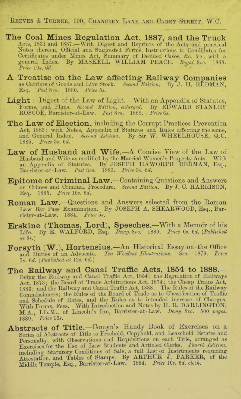 The Coal Mines Regulation Act, 1887, and the Truck Acts, 1831 and 1887.—With Digest and Reprints of the Acts and practical Notes thereon, Official and Suggested Forms, Instructions to Candidates for Certificates under Mines Act, Summary of Decided Cases, &c. &c, with a general Index. By MASKELL WILLIAM PEACE. Royal Svo. 1888. Price 10s. 6d. A Treatise on the Law affecting Railway Companies as Carriers of Goods and Live Stock. Second Edition. By J. H. REDMAN, Esq. Post Svo. 1880. Price 5a. Light : Digest of the Law of Light.—With an Appendix of Statutes, Forms, and Plans. Second Edition, enlarged. By EDWARD STANLEY ROSOOE, Barrister-at-Law. Post Svo. 1886. Price 6s. The Law of Election, including the Corrupt Practices Prevention Act, 1883 ; with Notes, Appendix of Statutes and Rules affecting the same, and General Index. Second Edition. By Sir W. WHEELHOUSE, Q.C. 1885. Price 3s. 6d. Law of Husband and Wife.—A Concise View of the Law of Hushand and Wife as modified by the Married Women's Property Acts. With an Appendix of Statutes. By JOSEPH HAWORTH REDMAN, Esq., Barrister-at-Law. Post Svo. 1883. Price 3s. 6d. Epitome of Criminal Law.—Containing Questions and Answers on Crimes and Criminal Procedure. Second Edition. By J. C. HARRISON, Esq. 1885. Price 10s. 6d. Roman Law.—Questions and Answers selected from the Roman Law Bar Pass Examination. By JOSEPH A. SHEARWOOD, Esq., Bar- rister-at-Law. 1884. Price 5s. Erskine (Thomas, Lord), Speeches.—With a Memoir of his Life. By E. WALFORD, Esq. Demy. Svo. 1880. Price 6s. 6d. (Published at 8s.) Forsyth (W.), Hortensius.—An Historical Essay on the Office and Duties of an Advocate. Ten Woodcut Illustrations. Svo. 1879. Price Is. 6d. (Published at 12s. 6d.) The Railway and Canal Traffic Acts, 1854 to 1888.— Being the Railway and Canal Traffic Act, 1854 ; the Regulation of Railways Act, 1873; the Board of Trade Arbitrations Act, 1874; the Cheap Trains Act, 1883; and the Railway and Canal Traffic Act, 1888. The Rules of the Railway Commissioners; the Rules of the Board of Trade as to Classification of Traffic and Schedule of Rates, and the Rules as to intended increase of Charges. With Forms, Fees. With Introduction and Notes by H. R. DARLINGTON, M.A., LL.M., of Lincoln's Inn, Barrister-at-Law. Demy Svo. 500 pages. 1889. Price 16s. Abstracts of Title.—Comyn's Handy Book of Exercises on a Series of Abstracts of Title to Freehold, Copyhold, and Leasehold Estates and Personalty, with Observations and Requisitions on each Title, arranged as Exercisesfor the Use of Law Students and Articled Clerks. Fourth Edition, including Statutory Conditions of Sale, a full List of Instruments requiring Attestation, and Tables of Stamps. By ARTHUR J. PARKER, of the Middle Temple, Esq., Barrister-at-Law. 1884. Price 10s. 6d. cloth.