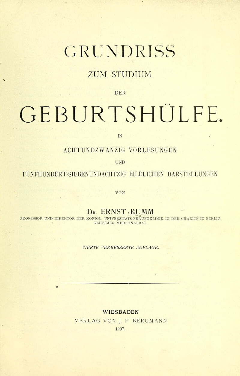 GRUNDRISS ZUM STUDIUM DER GEBURTSHÜLFE. IN ACHTUNDZWANZIG VORLESUNGEN UND FÜNFHUNDERT-SIEBENUNDACHTZIG BILDLICHEN DARSTELLUNGEN VON Dr ernst bumm PROFESSOR UND DIREKTOR DER KÖNIGE,. UNIVERSITÄTS-FRAUENKLINIK IN DER CHARITE IN BERLIN, GEHEIMER MEDICINALRAT. VIERTE VERBESSERTE AUELAGE. WIESBADEN VERLAG VON J. F. BERGMANN 1907.
