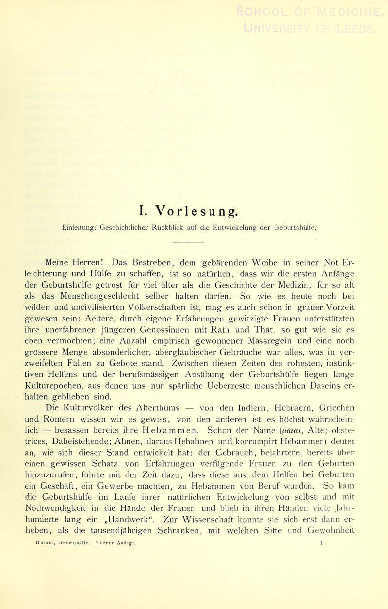 Einleitung: Geschichtlicher Rückblick auf die Entwicklung der Geburtshülfe. Meine Herren! Das Bestreben, dem gebärenden Weibe in seiner Not Er- leichterung und Hülfe zu schaffen, ist so natürlich, dass wir die ersten Anfänge der Geburtshülfe getrost für viel älter als die Geschichte der Medizin, für so alt als das Menschengeschlecht selber halten dürfen. So wie es heute noch bei wilden und uncivilisierten Völkerschaften ist, mag es auch schon in grauer Vorzeit gewesen sein: Aeltere, durch eigene Erfahrungen gewitzigte Frauen unterstützten ihre unerfahrenen jüngeren Genossinnen mit Rath und That, so gut wie sie es eben vermochten; eine Anzahl empirisch gewonnener Massregeln und eine noch grössere Menge absonderlicher, abergläubischer Gebräuche war alles, was in ver- zweifelten Fällen zu Gebote stand. Zwischen diesen Zeiten des rohesten, instink- tiven Helfens und der berufsmässigen Ausübung der Geburtshülfe liegen lange Kulturepochen, aus denen uns nur spärliche Ueberreste menschlichen Daseins er- halten geblieben sind. Die Kulturvölker des Alterthums — von den Indiern, Hebräern, Griechen und Römern wissen wir es gewiss, von den anderen ist es höchst wahrschein- lich — besassen bereits ihre Hebammen. Schon der'Name {/natat, Alte; obste- trices, Dabeistehende; Ahnen, daraus Hebahnen und korrumpirt Hebammen) deutet an, wie sich dieser Stand entwickelt hat: der Gebrauch, bejahrtere, bereits über einen gewissen Schatz von Erfahrungen verfügende Frauen zu den Geburten hinzuzurufen, führte mit der Zeit dazu, dass diese aus dem Helfen bei Geburten ein Geschäft, ein Gewerbe machten, zu Hebammen von Beruf wurden. So kam die Geburtshülfe im Laufe ihrer natürlichen Entwickelung von selbst und mit Nothwendigkeit in die Hände der Frauen und blieb in ihren Händen viele Jahr- hunderte lang ein „Handwerk. Zur Wissenschaft konnte sie sich erst dann er- heben , als die tausendjährigen Schranken, mit welchen Sitte und Gewohnheit ßiimm, Geburtshülfe. Vierte Auflage. 1